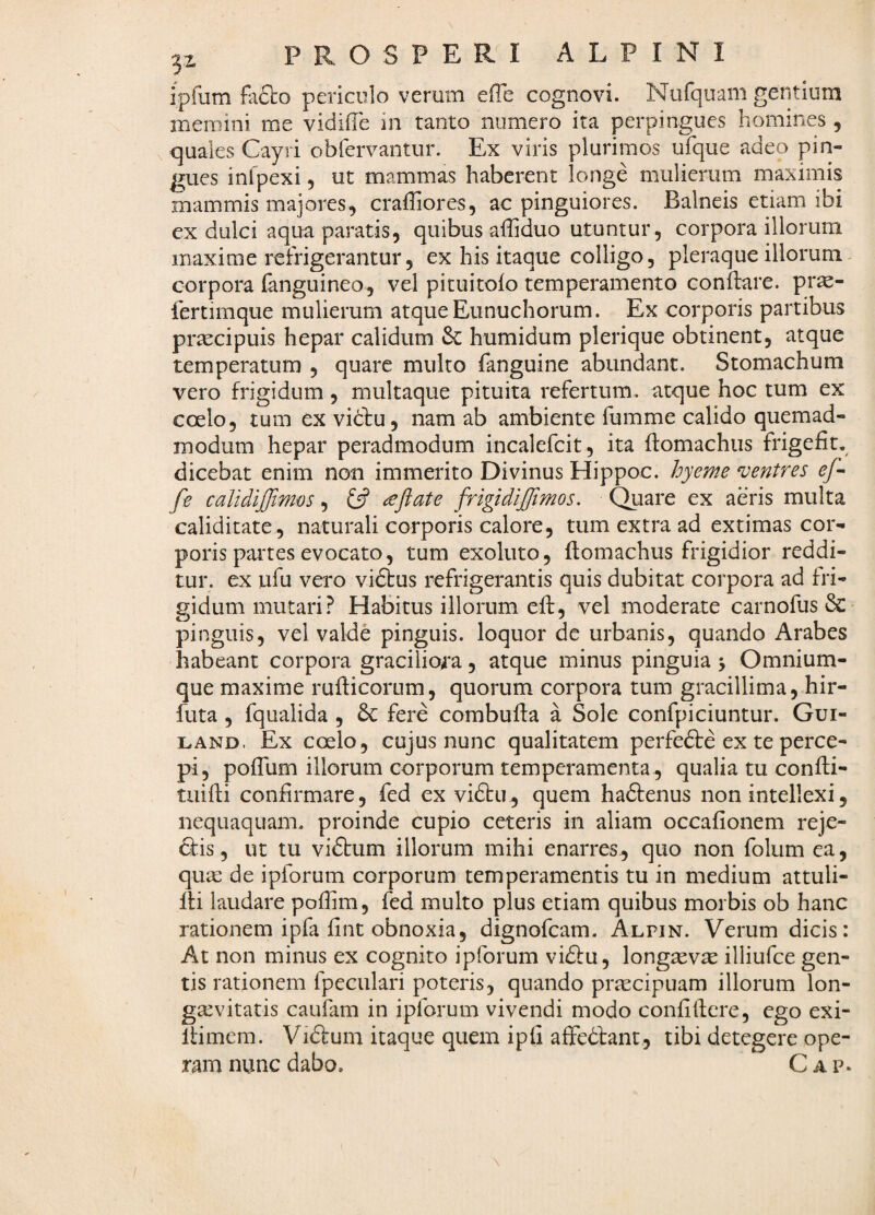 z ipfum fa6lo periculo verum efie cognovi. Nufquam gentium memini me vidiffe in tanto numero ita perpingues homines , quales Gayri obfervantur. Ex viris plurimos ufque adeo pin¬ gues infpexi, ut mammas haberent longe mulierum maximis mammis majores, craffiores, ac pinguiores. Balneis etiam ibi ex dulci aqua paratis, quibus alTiduo utuntur, corpora illorum maxime refrigerantur 5 ex his itaque colligo, pleraque illorum- corpora fanguineo, vel pituitolo temperamento conilare. pr^- lertimque mulierum atque Eunuchorum. Ex corporis partibus pr^cipuis hepar calidum & humidum plerique obtinent, atque temperatum , quare multo fanguine abundant. Stomachum vero frigidum, multaque pituita refertum, atque hoc tum ex coelo, tum ex vidtu, nam ab ambiente fumme calido quemad¬ modum hepar peradmodum incalefcit, ita ftomachus frigefit. dicebat enim non immerito Divinus Hippoc. hyeme n^entres ef~ fe calidiffimos, fif <eftate frigidiffimos. Quare ex aeris multa caliditate , naturali corporis calore, tum extra ad extimas cor¬ poris partes evocato, tum exoluto, ftomachus frigidior reddi¬ tur. ex ufu vero viftus refrigerantis quis dubitat corpora ad fri¬ gidum mutari? Habitus illorum eft, vel moderate carnolus & pinguis, vel valde pinguis, loquor de urbanis, quando Arabes habeant corpora graciliora, atque minus pinguia 5 Omnium- que maxime ruificorum, quorum corpora tum gracillima, hir- futa , fqualida , 6c fere combufta a Sole confpiciuntur. Gui- LAND. Ex coelo, cujus nunc qualitatem perfedle ex te perce¬ pi, pofTum illorum corporum temperamenta, qualia tu confti- tuiffi confirmare, fed ex vi6tu, quem hadtenus non intellexi, nequaquam, proinde cupio ceteris in aliam occafionem reje- 6tis, ut tu vidlum illorum mihi enarres, quo non folum ea, qua: de ipforum corporum temperamentis tu in medium attuli- Iti laudare poflim, fed multo plus etiam quibus morbis ob hanc rationem ipfa fint obnoxia, dignofcam. Alpin. Verum dicis: At non minus ex cognito ipforum vidlu, long^vae illiufce gen¬ tis rationem fpeculari poteris, quando praecipuam illorum lon¬ gaevitatis caufam in ipforum vivendi modo confidere, ego exi- Itimem. Vidlum itaque quem ipli affedtant, tibi detegere ope¬ ram nunc dabo. Gap.