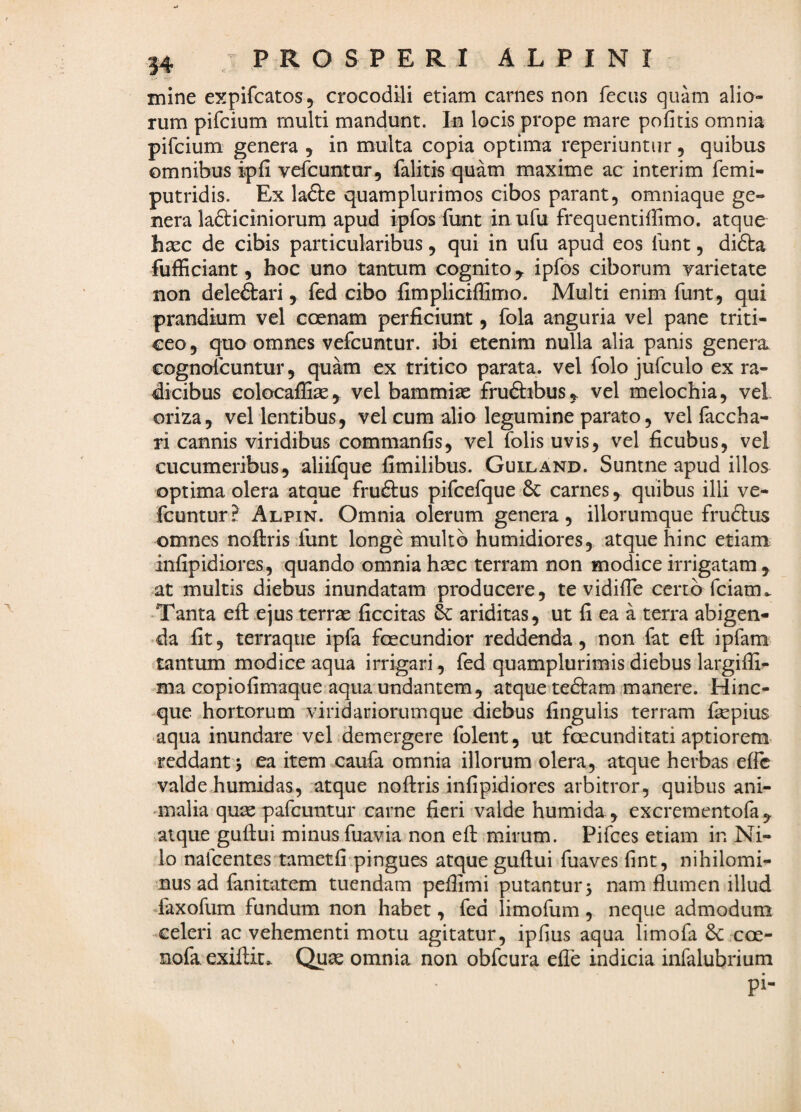 mine expifcatos, crocodili etiam carnes non feciis quam alio¬ rum pifcium multi mandunt. Iu locis prope mare pofitis omnia pifcium genera , in multa copia optima reperiuntur, quibas omnibus ipfi vefcuntur, falitis quam maxime ac interim femi- putridis. Ex ladle quamplurimos cibos parant, omniaque ge¬ nera ladliciniorum apud ipfos funt in ufu frequentiffimo. atque h^c de cibis particularibus, qui in ufu apud eos lunt, didta fufficiant, hoc uno tantum cognitoipfos ciborum varietate non deleftari, fed cibo fimpliciffimo. Multi enim funt, qui prandium vel coenam perficiunt, fola anguria vel pane triti¬ ceo 5 quo omnes vefcuntur. ibi etenim nulla alia panis genera cognoicuntur, quam ex tritico parata, vel folo jufculo ex ra¬ dicibus Golocaffise^ vel bammias fruftibus,^ vel melochia, vel oriza, vel lentibus, vel cum alio legumine parato, vel faccha- ri cannis viridibus commanfis, vel folis uvis, vel ficubus, vel cucumeribus, aliifque fimilibus. Guiland. Suntne apud illos optima olera atque fruftus pifcefque 6c carnes, quibus illi ve- Icuntur? Alpin. Omnia olerum genera, iliorumque fruftus omnes noftris funt longe multo humidiores, atque hinc etiam infipidiores, quando omnia haec terram non modice irrigatam , at multis diebus inundatam producere, te vidifie certa fciam^ ‘Tanta efl: ejus terrae ficcitas & ariditas, ut fi ea a terra abigen¬ da fit, terraque ipla foecundior reddenda, non fat eft ipfam tantum modice aqua irrigari, fed quamplurimis diebus largiffi- ma copiofimaque aqua undantem, atque tediram manere. Hinc- -que hortorum viridariorumque diebus fingulis terram fkpius aqua inundare vel demergere folent, ut fecunditati aptiorem- reddant 5 ea item caufa omnia illorum olera, atque herbas efic valde humidas, atque noftris infipidiores arbitror, quibus ani- 'inalia quse pafcuntur carne fieri valde humida , excrementoia , atque guftui minus fuavia non efl: mirum. Pifces etiam in Ni¬ lo nafcentes tametfi pingues atque guftui fuaves fint, nihilomi¬ nus ad fanitatem tuendam peflimi putantur 5 nam flumen illud faxofum fundum non habet, fed limofum, neque admodum ^celeri ac vehementi motu agitatur, ipfius aqua limofa coe- nofa exiftic. Quae omnia non obfcura efle indicia infalubrium pi-