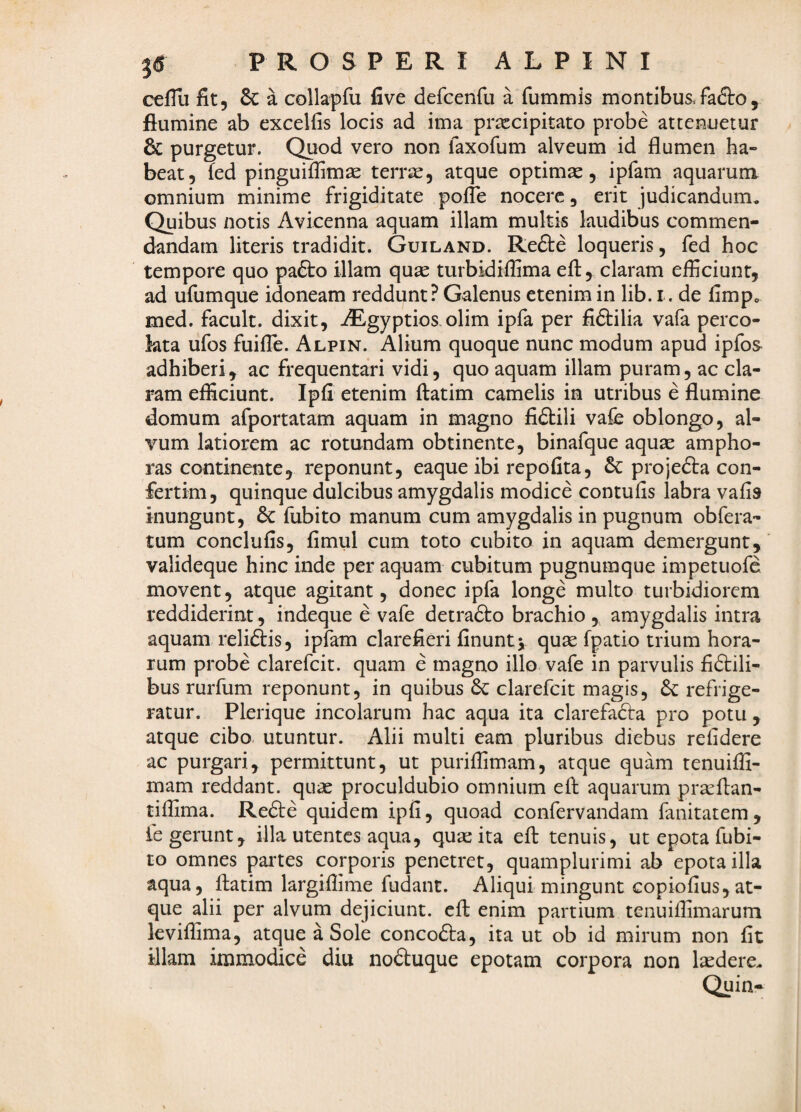 cefTii fit, 6c a collapfu five defcenfu a fummis montibus.fa£to, flumine ab excelfis locis ad ima prxcipitato probe attenuetur 6c purgetur. Quod vero non raxofum alveum id flumen ha¬ beat, fed pinguiffimae terr^, atque optimas, ipfam aquarum omnium minime frigiditate pofle nocere, erit judicandum. Quibus notis Avicenna aquam illam multis laudibus commen¬ dandam literis tradidit. Guiland. Refte loqueris, fed hoc tempore quo pafto illam quae turbidiflima efl:^ claram efficiunt, ad ufumque idoneam reddunt ? Galenus etenim in lib. i. de fimp„ med. facult. dixit, AEgyptios olim ipfa per fiftilia vafa perco¬ lata ufos fuifle. Alpin. Alium quoque nunc modum apud ipfos adhiberi^ ac frequentari vidi, quo aquam illam puram, ac cla¬ ram efficiunt. Ipfi etenim ftatim camelis in utribus e flumine domum afportatam aquam in magno fidlili vafe oblongo, al¬ vum latiorem ac rotundam obtinente, binafque aqu^ ampho¬ ras continente, reponunt, eaque ibi repofita, & projefta con- fertim, quinque dulcibus amygdalis modice contufis labra vafis inungunt, 6c fubito manum cum amygdalis in pugnum obfera- tum conclufis, fimul cum toto cubito in aquam demergunt, valideque hinc inde per aquam cubitum pugnumque impetuofe movent, atque agitant, donec ipfa longe multo turbidiorem reddiderint , indeque e vafe detrafto brachio , amygdalis intra aquam reliftis, ipfam clarefieri finuntj quas fpatio trium hora¬ rum probe clarefcit. quam e magno illo vafe in parvulis fidlili- bus rurfum reponunt, in quibus 6c clarefcit magis, 6c refrige¬ ratur. Plerique incolarum hac aqua ita clarefadta pro potu , atque cibo utuntur. Alii multi eam pluribus diebus relidere ac purgari, permittunt, ut puriffimam, atque quam tenuiffi- mam reddant, quas proculdubio omnium eft aquarum pr^ftan- tiffima. Redle quidem ipfi, quoad confervandam fanitatem, fe gerunt, illa utentes aqua, qua: ita efl: tenuis, ut epota fubi¬ to omnes partes corporis penetret, quamplurimi ab epota illa aqua, flatim largiflime fudant. Aliqui mingunt copiofius,at¬ que alii per alvum dejiciunt, efl: enim partium tenuiffimarum leviffima, atque a Sole concodla, ita ut ob id mirum non fit illam immodice diu noduque epotam corpora non laedere. Quin-