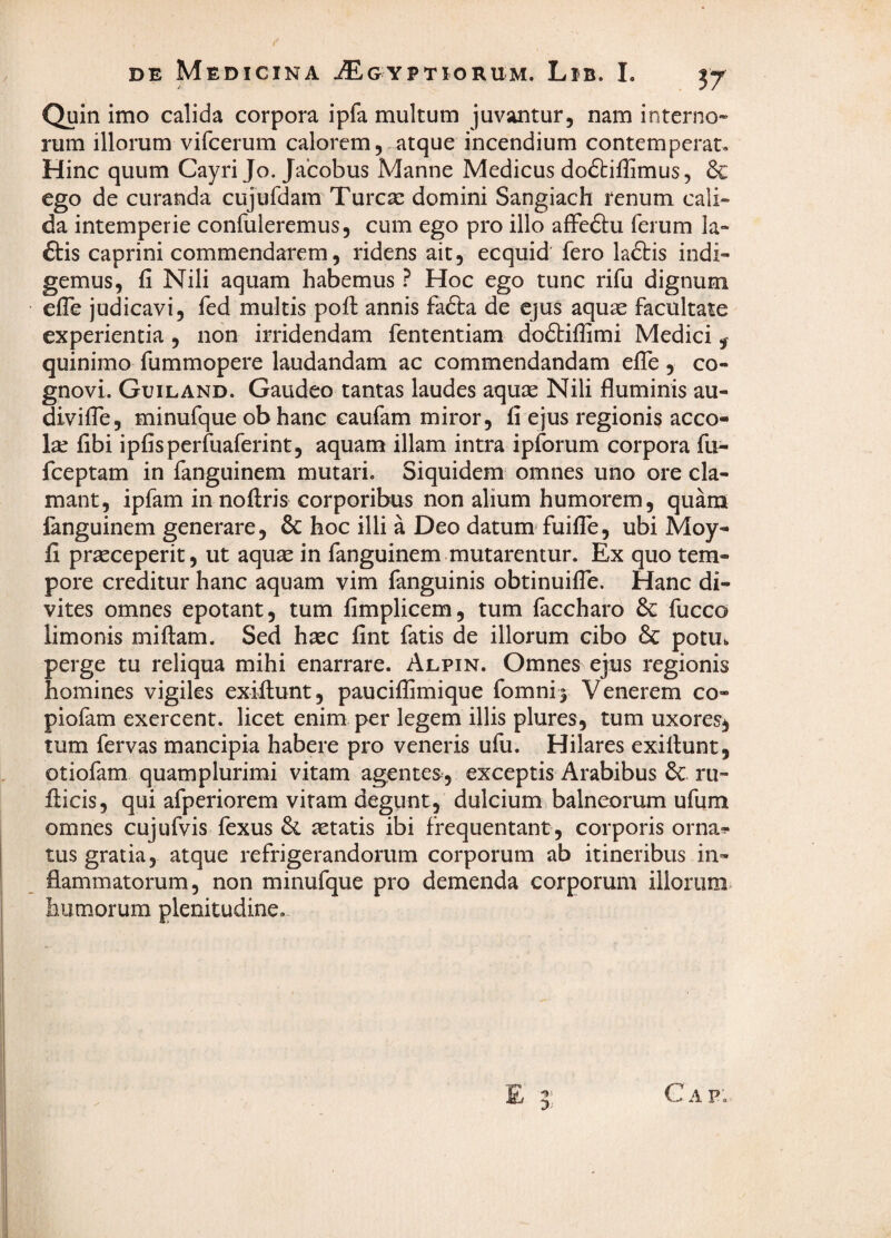 r DE Medicina Aegyptiorum. Lib. I. Quin imo calida corpora ipfa multum juvantur, nam interno¬ rum illorum vifcerum calorem, atque incendium contemperat. Hinc quum Cayri Jo. Jacobus Manne Medicus do6tifIimus, & €go de curanda cujufdam Turcse domini Sangiach renum cali» da intemperie conluleremus, cum ego pro illo affeftu ferum la- ftis caprini commendarem, ridens ait, ecquid fero la6tis indi¬ gemus, fi Nili aquam habemus ? Hoc ego tunc rifu dignum efle judicavi, fed multis poft annis fadta de ejus aquae facultate experientia, non irridendam fententiam doftifiimi Medici ^ quinimo fummopere laudandam ac commendandam efib, co¬ gnovi. Guiland. Gaudeo tantas laudes aquae Nili fluminis au- divifie, minufque obhanc caufam miror, fi ejus regionis acco- la; fibi ipfisperfuaferint, aquam illam intra ipforum corpora fu- fceptam in fanguinem mutari. Siquidem omnes uno ore cla¬ mant, ipfam in noftris corporibus non alium humorem, quam fanguinem generare, & hoc illi a Deo datum- fuifle, ubi Moy- fi praeceperit, ut aquae in fanguinem mutarentur. Ex quo tem¬ pore creditur hanc aquam vim fanguinis obtinuifle. Hanc di¬ vites omnes epotant, tum fimplicem, tum laccharo fucco limonis miftam. Sed haec fint fatis de illorum cibo & potu, perge tu reliqua mihi enarrare. Alpin. Omnes ejus regionis homines vigiles exiftunt, pauciffimique fomni j Venerem co- piofam exercent, licet enim per legem illis plures, tum uxores^ tum fervas mancipia habere pro veneris ufu. Hilares exillunt, otiofam quamplurimi vitam agentes, exceptis Arabibus 6c ru- iiicis, qui afperiorem vitam degunt, dulcium balneorum ufum omnes cujufvis fexus & aetatis ibi frequentant , corporis orna^ tus gratia, atque refrigerandorum corporum ab itineribus in¬ flammatorum, non minufque pro demenda corporum iliorum, humorum plenitudine. E C A P.