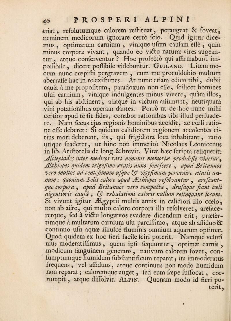 triat 5 refolutumque calorem reftituat, peraiigeat & foveat, neminem medicorum ignorare certo fcio. Quid igitur dice¬ mus 5 optimarum carnium , vinique ufum caufam eiTe , quin minus corpora vivant, quando eo vidtu natura: vires augean¬ tur , atque conferventur ? Hoc profeftd qui affirmabunt im- poffibile, dicere poffibile videbuntur. Guiland. Litem me- cum nunc coepifti pergravem , cum me proculdubio multum aberrafle hac in re exiliimes. At nunc etiam edico tibi, dubii caufa a me propofitum 5 paradoxum nonefTe, fcilicet homines ufui carnium, vinique indulgentes minus vivere, quam illos, qui ab his abflinent, aliaque in vidtum affiumunt, neutiquam vini potationibus operam dantes. Porro ut de hoc nunc mihi certior apud te Iit fides, conabor rationibus tibi illud peiTuade- re. Nam fecus ejus regionis hominibus accidit, ac coeli ratio¬ ne efle deberet: Si quidem calidiorem regionem accolentes ci¬ tius mori deberent, iis , qui frigidiora loca inhabitant, ratio utique fuaderet, ut hinc non immerito Nicolaus Leonicenus in lib. Ariftotelis de long.6cbrevit. Vitae haec fcripta reliquerit: jlfclepiades inter medices rari nominis memorice prodidiffe videtur^ jEthiopes quidem trigejimo tetatis anno fenefcere , apud Britannos vero multos ad centejimum ufque vige fimum pervenire atatis an- num: quoniam Solis calore apud Mthiopes refiolvantur , areficant- .que corpora , apud Britannos vero /cempaUa , denfaque fiant coeli algentioris caufd , £5? exhalationi caloris nullum relinquant locum. Si vivunt igitur ^gyptii multis annis in calidiori illo coelo, non ab aere, qui multo calore corpora illa refolveret, areface- retque, fed a viftu longaevos evadere dicendum erit, praefer- timque a multarum carnium ufu parciffimo, atque ab affiduo8c continuo ufu aquae illiufce fluminis omnium aquarum optimae. Quod quidem ex hoc fieri facile fciri poterit. Namque veluti ufus moderatiflimus, quem ipfi fequuntnr, optimae carnis , modicum fanguinem generans, nativum calorem fovet, con- lumptumque humidum fiibilantificum reparat j ita immoderatus frequens, vel affiduus, atque continuus non modo humidum non reparat > caloremque auget, fed eum faepe fuffocat, cor- xumpit, atque diffolvit. Alpin, Quonam modo id fieri po- terit,