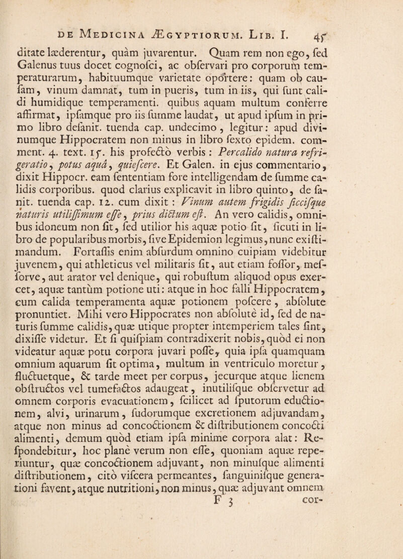 ditate laederentur, quam juvarentur. Quam rem noni^go, fed Galenus tuus docet cognofci, ac obfervari pro corporuin tem¬ peraturarum, habituumque varietate oportere: quam ob cau- fam, vinum damnat, tum in pueris, tum in iis, qui funt cali¬ di humidique temperamenti, quibus aquam multum conFerre affirmat, ipfamque pro iis fumme laudat, ut apud ipfum in ^ri¬ mo libro delanit. tuenda cap. undecimo , legitur; apud divi¬ numque Hippocratem non minus in libro fexto epidem. com^ ment. 4. text. if. his profeftb verbis : Percalido natura refri¬ geratio^ potus aqua^ quiefcere. Et Galen. in ejus commentario, dixit Hippocr. eam Fententiam Fore intelligendam de Fumme ca¬ lidis corporibus, quod clarius explicavit in libro quinto, de Fa- nit. tuenda cap. 12. cum dixit : Vinum autem frigidis Jiccifque naturis utiliffimum ejfe ^ prius di^um eft. An vero calidis, omni¬ bus idoneum non fit, Fed utilior his aquae potio fit, licuti in li¬ bro de popularibus morbis, fiveEpidemion legimus, nunc exifii- mandum. Fortaffis enim abFurdum omnino cuipiam videbitur juvenem, qui athleticus vel militaris fit, aut etiam foffiorj.mef- forve, aut arator vel denique, qui robuflum aliquod opus exer¬ cet, aquae tantum potione uti: atque in hoc Falli Hippocratem, cum calida temperamenta aqu^ potionem pofcere , abFolute pronuntiet. Mihi vero Hippocrates non abFolute id, fed de na¬ turis Fiimme calidis, quae utique propter intemperiem tales fint, dixiffe videtur. Et fi quiFpiam contradixerit nobis, quod ei non videatur aqu^ potu corpora juvari pofficy quia ipfa quamquam omnium aquarum fit optima, multum in ventriculo moretur, fluftuetque, 6c tarde meet per corpus, jecurque atque lienem obflrudlos vel tumeFa£tos adaugeat, inutilifque obfervetur ad omnem corporis evacuationem, fcilicet ad Iputorum edudiio- nem, alvi, urinarum, Fudorumque excretionem adjuvandam, atque non minus ad concodtionem diftributionem concodti' alimenti, demum quod etiam ipFa minime corpora alat: Re- fpondebitur, hoc plane verum non effie, quoniam aqu;3e repe- riuntur, qu^ concodiionem adjuvant, non minufque alimenti diftributionem, cito vifcera permeantes, Fanguinifque genera¬ tioni Favent,atque nutritionijnon minus,quae adjuvant omnem- F 3 . cor-