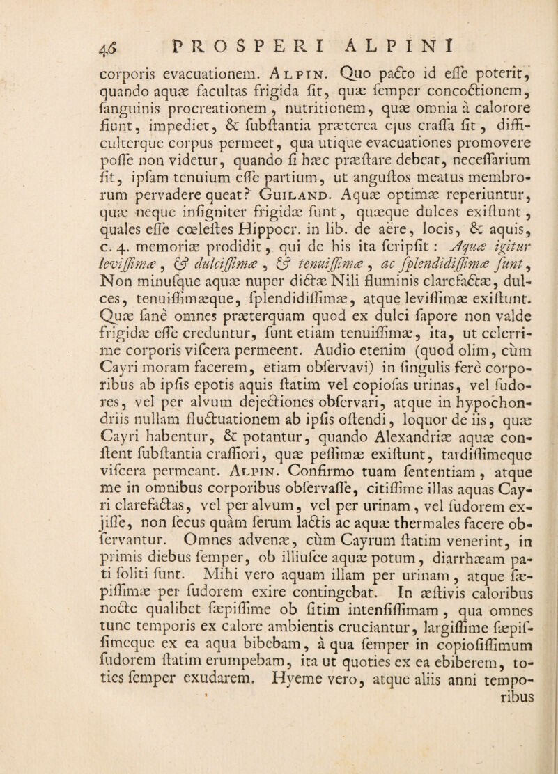 corporis evacuationem. Alpin. Quo paflro id effe poterit, quando aquae facultas frigida fit, quae femper concodtionem, languinis procreationem, nutritionem, quae omnia a calorore fiunt, impediet, & fubftantia praeterea ejus cralTa fit, diffi- cukerque corpus permeet, qua utique evacuationes promovere pofle non videtur, quando fi haec praeflare debeat, neceffarium fit, ipfam tenuium efle partium, ut anguffos meatus membro¬ rum pervadere queatGuiland. Aquae optimae reperiuntur, qu^ neque infigniter frigidm funt, quxque dulces exiflunt, quales effe coelefles Hippocr. in lib. de aere, locis, & aquis, c. 4. memoriae prodidit, qui de his ita fcripfit: igitur hvijfimce , {5? dulcijjima , Q tenuijfm^ , ac fplendidijfimce funt, Non minufque aquae nuper diftae Nili fluminis clarefaftm, dul¬ ces, tenuiflimaeque, fplendidiflimae, atque leviffimae exiflunt. Qiiae fane omnes praeterquam quod ex dulci fapore non valde frigidae efle creduntur, funt etiam tenuiflimae, ita, ut celerri¬ me corporis vifcera permeent. Audio etenim (quod olim, cum Cayri moram facerem, etiam obfei^avi) in Angulis fere corpo¬ ribus ab ipAs epotis aquis flatim vel copiofas urinas, vel fudo- res, vel per alvum dejeftiones obfervari, atque in hypochon¬ driis nullam fluftuationem ab ipfls oflendi, loquor de iis, quae Cayri habentur, potantur, quando Alexandriae aquae con¬ flent fubflantia crafliori, quae pefAmae exiftunt, taidifflmeque vifcera permeant. Alpin. Confirmo tuam fententiam , atque me in omnibus corporibus obfervafle, citifAme illas aquas Cay¬ ri clarefaftas, vel per alvum, vel per urinam , vel fudorem ex- jifle, non fecus quam ferum la&is ac aquae thermales facere ob- fervantur. Omnes advenae, cum Cayrum flatim venerint, in primis diebus femper, ob illiufce aquae potum, diarrhaeam pa¬ ti foliti funt. Mihi vero aquam illam per urinam , atque fae- pifTimic per fudorem exire contingebat. In xftivis caloribus nodfe qualibet Aepiflime ob fltim intenflfAmam , qua omnes tunc temporis ex calore ambientis cruciantur, largifAmc faepif- flmeque ex ea aqua bibebam, a qua femper in copioflfAmum fudorem flatim erumpebam, ita ut quoties ex ea ebiberem, to¬ ties femper exudarem. Hyemevero, atque aliis anni tempo- ’ ribus