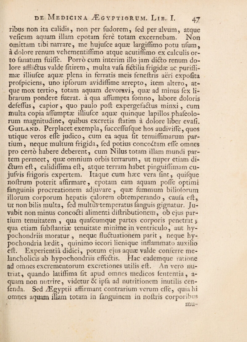 ribus non ita calidis, non per fudorem, fed per alvum, atque veficam aquam illam epotam fere totam excernebam. Non omittam tibi narrare, me hujufce aquse largiffimo potu ufum, a dolore renum vehementidimo atque acutiffimo ex calculis or¬ to fanatum fuiiTe. Pon'b cum interim illo jam difto renum do¬ lore afHiftus valde fitirem, multa vafa fiftilia frigidse ac puriffi- mse illiufce aquse plena in ferratis meis feneftris aeri expofita profpiciens, uno ipforum avidiffime arrepto, item altero, at¬ que mox tertio, totam aquam devoravi, quce ad minus fex li¬ brarum pondere fuerat, a qua afTumpta fomno, labore doloris defelTus, capior, quo paulo pofl: expergefadlus minxi, cum inulta copia afTumpta illiufce aqu^ quinque lapillos phafeolo- rum magnitudine, quibus excretis ftatim a dolore liber evafi. Guiland. Perplacet exempla, fucccffufque hos audivilTe, quos utique veros efle judico, cum ea aqua fit tenuiffimarum par¬ tium , neque multum frigida, fed potius concoctam efic omnes pro certo habere deberent, cum Nilus totam illam mundi par¬ tem permeet, quae omnium orbis terrarum, ut nuper etiam di- fl:um efl:, calidifiima eft, atque terram habet pinguiffimam cu- jufvis frigoris expertem. Itaque cum haec vera fint, quifque nofirum poterit affirmare, epotam eam aquam pofie optimi fanguinis procreationem adjuvare , quae fummum bilioforum illorum corporum hepatis calorem obtemperando , caula efi:,, ut non bilis multa, fed multuS^emperatus fanguis gignatur. Ju¬ vabit non minus concofti alimenti diftributionem, ob ejus par¬ tium tenuitatem , qua quafcumque partes corporis penetrat 5 qua etiam fubftantiae tenuitate minime in ventriculo,'aut hy¬ pochondriis moratur , neque fludiuationem parit, neque hy¬ pochondria laedit, quinimo iecori lienique inflammato auxilio efl:. Experientia didici, potum ejus aquae valde conferre me¬ lancholicis ab hypochondriis effeftis. Hac eademque ratione ad omnes excrementorum excretiones utilis efl:. An vero nu¬ triat, quando latiffima fit apud omnes medicos lententia, a- quam non nutrire, videtur & ipfa ad nutritioncm inutilis cen- fenda. Sed iEgyptii affirmant contrarium verum eflb, quia hi omnes aquam illam totam in fanguinem in noflris corporibus mu“