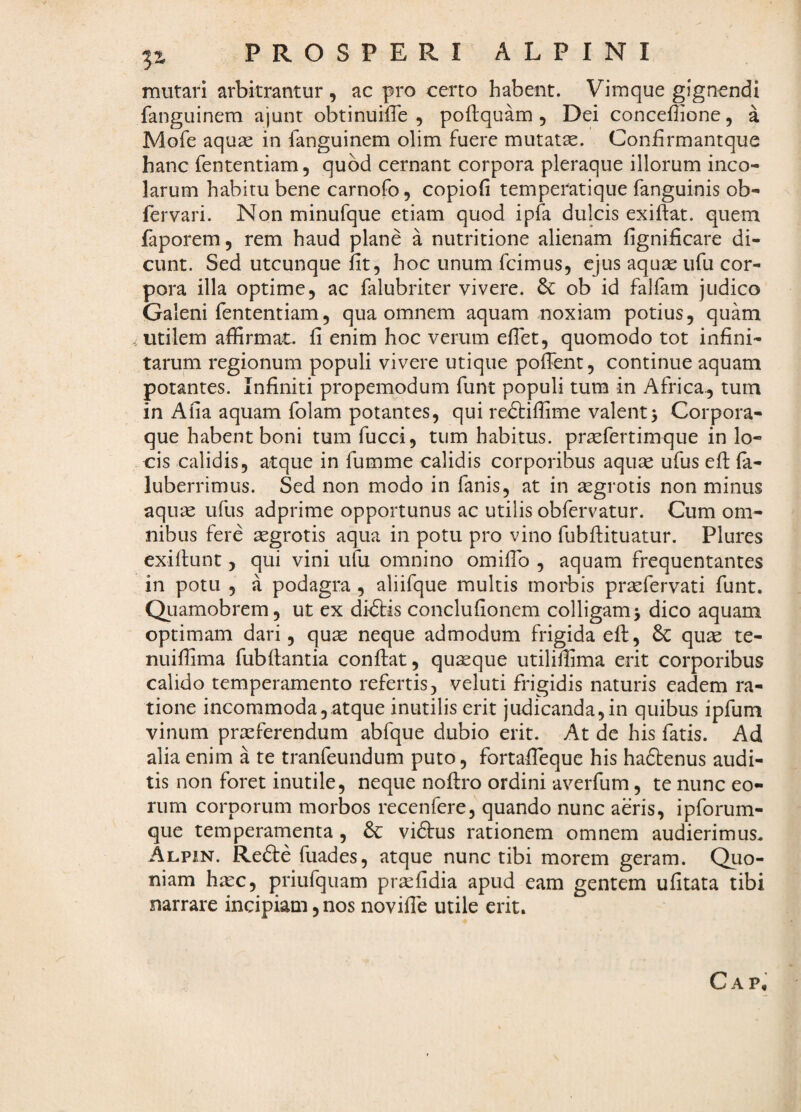 mutari arbitrantur , ac pro certo habent. Vimque gignendi fanguinem ajunt obtinuiiTe , poftquam , Dei conceflione, a Mofe aquas in fanguinem olim fuere mutatae. Confirmantque hanc fententiam, quod cernant corpora pleraque illorum inco¬ larum habitu bene carnofo, copiofi temperatique fanguinis ob- fervari. Non minufque etiam quod ipfa dulcis exiftat. quem faporem, rem haud plane a nutritione alienam fignificare di¬ cunt. Sed utcunque lit^ hoc unum fcimus, ejus aquae iifu cor¬ pora illa optime, ac falubriter vivere. & ob id falfam judico Galeni fententiam, qua omnem aquam noxiam potius, quam utilem affirmat, fi enim hoc verum eflet, quomodo tot infini¬ tarum regionum populi vivere utique pofient, continue aquam potantes. Infiniti propemodum funt populi tura in Africa, tum in Afia aquam folam potantes, qui redtiffime valent5 Corpora¬ que habent boni tum fucci, tum habitus, prasfertimque in lo- ■cis calidis, atque in fumme calidis corporibus aquse ufus efi: fa- luberrimus. Sed non modo in fanis, at in segrotis non minus aquas ufus adprime opportunus ac utilis obfervatur. Cum om¬ nibus fere aegrotis aqua in potu pro vino fubfiituatur. Plures exifiunt, qui vini ufu omnino omifib , aquam frequentantes in potu , a podagra , aliifque multis morbis prsefervati funt. Quamobrem, ut ex di€tis conclufionem colligam > dico aquam optimam dari, quae neque admodum frigida eft, & quae te- nuiffima fubftantia confiat, quaeque utiliffima erit corporibus calido temperamento refertis, veluti frigidis naturis eadem ra¬ tione incommoda, atque inutilis erit judicanda,in quibus ipfum vinum praeferendum abfque dubio erit. At de his fatis. Ad alia enim a te tranfeundum puto, fortaffieque his haftenus audi¬ tis non foret inutile, neque nofiro ordini averfum, te nunc eo¬ rum corporum morbos recenfere, quando nunc aeris, ipforum- que temperamenta , & vidtus rationem omnem audierimus. Alpin. Refte fuades, atque nunc tibi morem geram. Qiio- niam hiec, priufquam praefidia apud eam gentem ufitata tibi narrare incipiam, nos novifie utile erit.