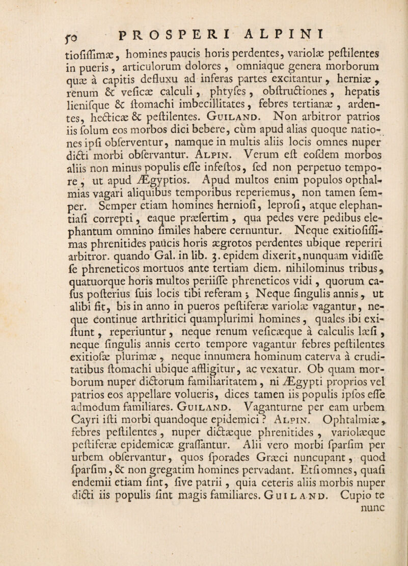 p P R O S P E R I A L P I N I homines paucis horis perdentes, variolae peftilentes in pueris, articulorum dolores, omniaque genera morborum quae a capitis defluxu ad inferas partes excitantur , hernise y renum veficae calculi, phtyfes, obftruftiones, hepatis lienifque 6C flomachi imbecillitates, febres tertianse , arden¬ tes, hefticae 8c peftilentes. Guiland. Non arbitror patrios iis folum eos morbos dici bebere, cum apud alias quoque natio¬ nes ipfi obferventur, namque in multis aliis locis omnes nuper di£ti morbi obfervantur. Alpin. Verum efl: eofdem morbos aliis non minus populis elTe infeftos, fed non perpetuo tempo¬ re ^ ut apud ^gyptios. Apud multos enim populos opthal- mias vagari aliquibus temporibus reperiemus, non tamen fem- per. Semper etiam homines herniofi, leprofi, atque elephan- tiafl correpti, eaque prssfertim , qua pedes vere pedibus ele¬ phantum omnino fimiles habere cernuntur. Neque exitiofifli* mas phrenitides paucis horis segrotos perdentes ubique reperiri arbitror, quando Gal. in lib. epidem dixerit,nunquam vidifle fe phreneticos mortuos ante tertiam diem, nihilominus tribus^ quatuorque horis multos periifle phreneticos vidi, quorum ca- fus pofterius fuis locis tibi referam y Neque Angulis annis, ut alibi fit, bis in anno in pueros peftiferas variolae vagantur, ne¬ que continue arthritici quamplurimi homines, quales ibi exi- flunt, reperiuntur, neque renum vefic^que a calculis Ixii, neque fingulis annis certo tempore vagantur febres peftilentes exitiofas plurimae , neque innumera hominum caterva a crudi¬ tatibus ftomachi ubique affligitur, ac vexatur. Ob quam mor¬ borum nuper diftorum familiaritatem, ni iEgypti proprios vel patrios eos appellare volueris, dices tamen iis populis ipfos efib admodum familiares. Guiland. Vaganturne per eam urbem Cayri ifti morbi quandoque epidemici ? Alpin. Ophtalmiae,. febres peftilentes , nuper didlaeque phrenitides , variolasque peftiferic epidemicae graffantur. Alii vero morbi fparfim per urbem obfervantur, quos fporades Graeci nuncupant, quod fparfim, non gregatim homines pervadant. Etfiomnes, quafi endemii etiam fint, five patrii, quia ceteris aliis morbis nuper di6li iis populis fint magis familiares. Gui l and. Cupio te nunc