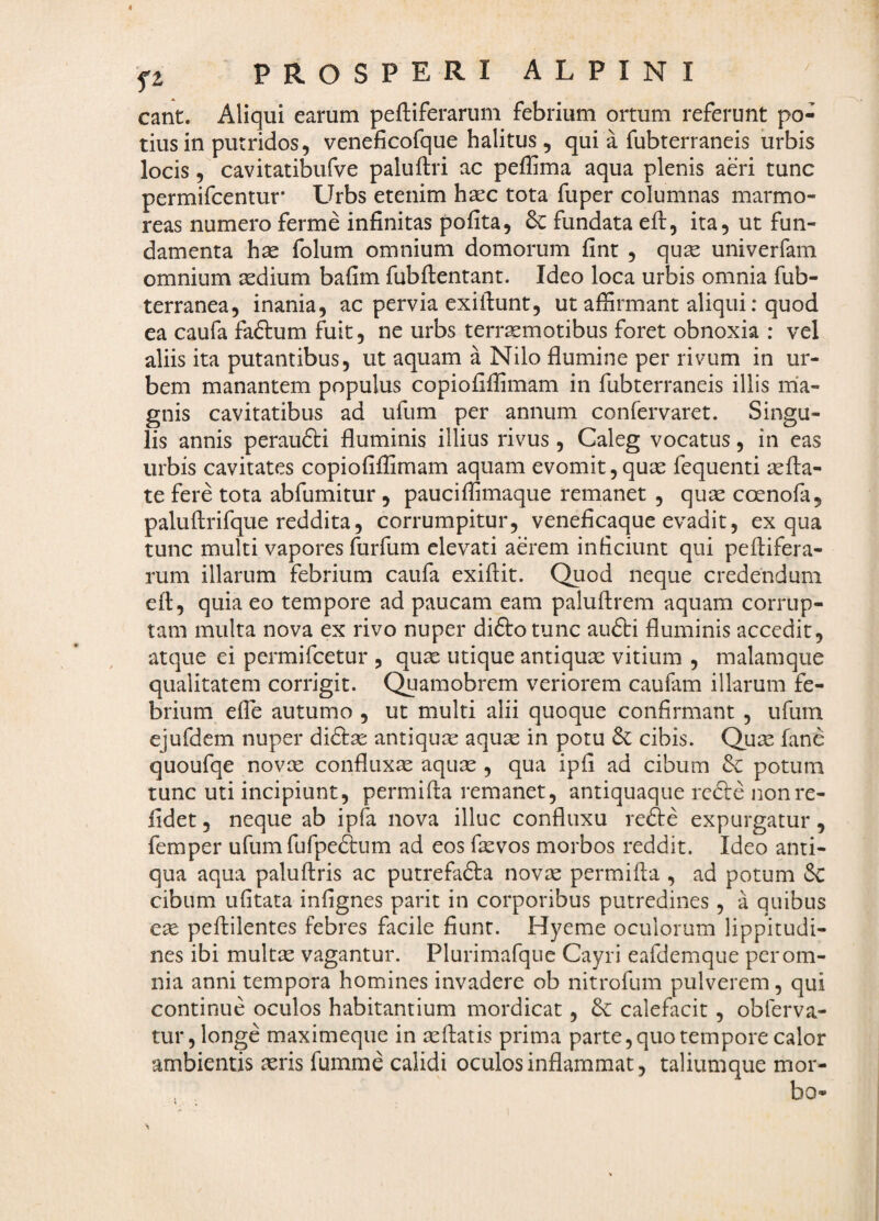 eant. Aliqui earum peftiferarum febrium ortum referunt po¬ tius in putridos, veneficofque halitus , qui a fubterrancis iirbis locis, cavitatibufve paluftri ac peffima aqua plenis aeri tunc permifcentuf Llrbs etenim haec tota fuper columnas marmo¬ reas numero ferme infinitas pofita, & fundata eft, ita, ut fun¬ damenta hae folum omnium domorum fint , quse univerfam omnium icdium bafim fubftentant. Ideo loca urbis omnia fub- terranea, inania, ac pervia exiilunt, ut affirmant aliqui: quod ea caufa faftum fuit, ne urbs terr^motibus foret obnoxia : vel aliis ita putantibus, ut aquam a Nilo flumine per rivum in ur¬ bem manantem populus copiofiffimam in fubterraneis illis m'a- gnis cavitatibus ad ufum per annum confervaret. Singu¬ lis annis peraufti fluminis illius rivus, Caleg vocatus, in eas urbis cavitates copiofiffimam aquam evomit,quae fequenti aefta- te fere tota abfumitur , pauciffimaque remanet , qujc coenofa, paluftrifque reddita, corrumpitur, veneficaque evadit, ex qua tunc multi vapores furfum elevati aerem inficiunt qui peflifera- rum illarum febrium caufa exiftit. Quod neque credendum efl, quia eo tempore ad paucam eam paluftrem aquam corrup¬ tam multa nova ex rivo nuper diftotunc aufti fluminis accedit, atque ei permifeetur , quae utique antiquae vitium , malamque qualitatem corrigit. Quaraobrem veriorem caulam illarum fe¬ brium efle autumo , ut multi alii quoque confirmant , ufum ejufdcm nuper antiquae aquae in potu & cibis. Qu^ fane quoufqe novae confluxae aquae , qua ipfi ad cibum potum tunc uti incipiunt, permifta remanet, antiquaque rc6le non re¬ lidet , neque ab ipfa nova illuc confluxu refte expurgatur, femper ufumfufpe^um ad eos faevos morbos reddit. Ideo anti¬ qua aqua paluftris ac putrefafta novae permifta , ad potum &: cibum ufitata infignes parit in corporibus putredines, a quibus eae peftilentes febres facile fiunt. Hyeme oculorum lippitudi¬ nes ibi multae vagantur. Plurimafque Cayri eafdemque per om¬ nia anni tempora homines invadere ob nitrofum pulverem, qui continue oculos habitantium mordicat, calefacit, obferva- tur, longe maximeque in aeftatis prima parte, quo tempore calor ambientis ^eris fumme calidi oculos inflammat, taliumque mor¬ bo-