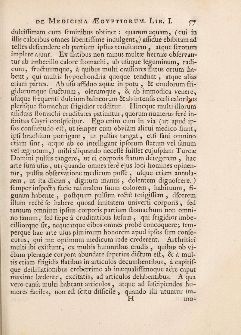 dalciflimam cum feminibus obtinet: quarum aquam, (cui in illis caloribus omnes libentiflime indulgent ,) affidue ebibitam ad teftes defcendere ob partium ipfius tenuitatem , atque fcrotum implere ajunc. Ex flatibus non minus multse hernias obfervan- tur ab imbecillo calore flomachi, ab ufuque leguminum, radi¬ cum, frudtuumque, a quibus multi craffiores flatus ortum ha¬ bent , qui multis hypochondria quoque tendunt, atque alias etiam partes. Ab ufu affiduo aquse in potu , crudorum fri- gidorumque fruftuum , olerumque , 6c ab immodica venere, ufuque frequenti dulcium balneorum &:ab intenfis coeli calori^s plerifque ftomachus frigidior redditur. Hincque multi illorum afliduas flomachi cruditates patiuntur, quorum numerus fere in¬ finitus Cayri confpicitur. Ego enim cum in via (ut apud ip- fos confuetudo efl, ut femper cum obviam alicui medico fiunt , ipfi brachium porrigant , ut pulfus tangat, etfi fani omnino etiam flnt, atque ab eo intelligant ipforum flatum vel fanum vel aegrotum,) mihi aliquando necefle fuiflet cujufpiam Tureas Domini pulfus tangere, ut ei corporis flatum detegerem , hac arte fum ufus, ut (quando omnes fere ejus loci homines opinen¬ tur, pulfus obfervatione medicum pofle , ufque etiam annula¬ rem 5 ut ita dicam , digitum manus, dolentem dignofeere.) femper infpefta facie naturalem fuum colorem , habituum, fi¬ guram habente , poflquam pulfum refte tetigiflem , dfcerem illum refte fe habere quoad fanitatem univeril corporis, fed tantum omnium ipfius corporis partium flomachum non omni¬ no fanum, fed flepe a cruditatibus laefum , qui frigidior imbe- cilliorque fit, nequeatque cibos omnes probe concoqueres fem- perque hac arte ufus plurimum honorem apud ipfos fum confe- cutus, qui me optimum medicum inde crederent. Arthritici multi ibi exiflunt, ex multis humoribus crudis, quibus ob vi¬ cium pleraque corpora abundare fuperius diftum efl, 6C a mul¬ tis etiam frigidis flatibus in articulos decumbentibus, a capitif- que deflillationibus creberrime ab insequaliflimoqiie aere caput maxime lasdente, excitatis, ad articulos delabentibus. A qua vero caufa multi habeant articulos, atque ad fufeipiendos hu¬ mores faciles, non efl fcitu difficile , quando illi utuntur im.. H mo-