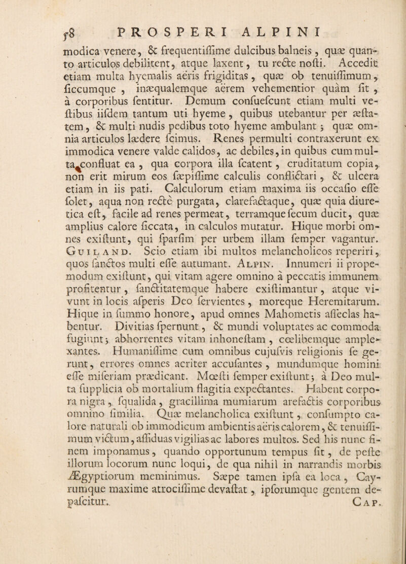 modica venere 5 & frequentiffime dulcibus balneis , quse quan¬ to articulos debilitent, atque laxent, tu redte nofti. Accedit etiam multa hyemalis aeris frigiditas, qure ob tenuiffimum , ficcumque , in^equalemque aerem vehementior quam fit , a corporibus fentitur. Demum confuefcunt etiam multi ve- ftibus iifdem tantum uti hyeme , quibus utebantur per asfta- tem 5 dc multi nudis pedibus toto hyeme ambulant 5 qu^ om¬ nia articulos laedere fcimus. Renes permulti contraxerunt ex immodica venere valde calidos, ac debiles,in quibus cummul- ta^confluat ea , qua corpora illa fcatent, cruditatum copia,, non erit mirum eos fiepiffime calculis conflidtari, Se ulcera etiam in iis pati. Calculorum etiam maxima iis occafio efie folet, aqua non redte purgata, clarefadlaque, quse quia diure¬ tica efi:,. facile ad renes permeat, terramquefecum ducit, qux, amplius calore ficcata, in calculos mutatur. Hique morbi om¬ nes exifiunt, qui fparfim per urbem illam femper vagantur. Guiland. Scio etiam ibi multos melancholicos reperiri, quos fandtos multi efie autumant. Alpin. Innumeri ii prope- modum exifiunt, qui vitam agere omnino a peccatis immunem profitentur , fandlitatemque habere exifiimantur , atque vi¬ vunt in locis afperis Deo fervientes, moreque Heremitarum. Hique in fummo honore, apud omnes Mahometis afieclas ha¬ bentur. Divitias fpernunt, & mundi voluptates ac commoda, fugiunt > abhorrentes vitam inhonefiam , ccelibemque ample*- xantes. Humanifiime cum omnibus cujufvis religionis fe ge¬ runt, errores omnes acriter accufantes , mundumque homini efie miferiam prsedicant. Moefii femper exifiunt^ a Deo mul¬ ta fupplicia ob mortalium flagitia expedtantes. Habent corpo¬ ra nigra , fqualida , gracillima mumiarum arefadlis corporibus omnino limilia. Qii^ melancholica exifiunt,. confumpto ca¬ lore naturali ob immodicum ambientis aeris calorem, & tenuifii- mum vidl:um,afiiduas vigilias ac labores multos. Sed his nunc fi¬ nem imponamus, quando opportunum tempus fit, de pefie illorum locorum nunc loqui, de qua nihil in narrandis morbis iEgyptiorum meminimus. Ssepe tamen ipfa ea loca , Cay- rumque maxime atrociffime devafiat, ipforumquc gentem de- pafeitur.. Gap,