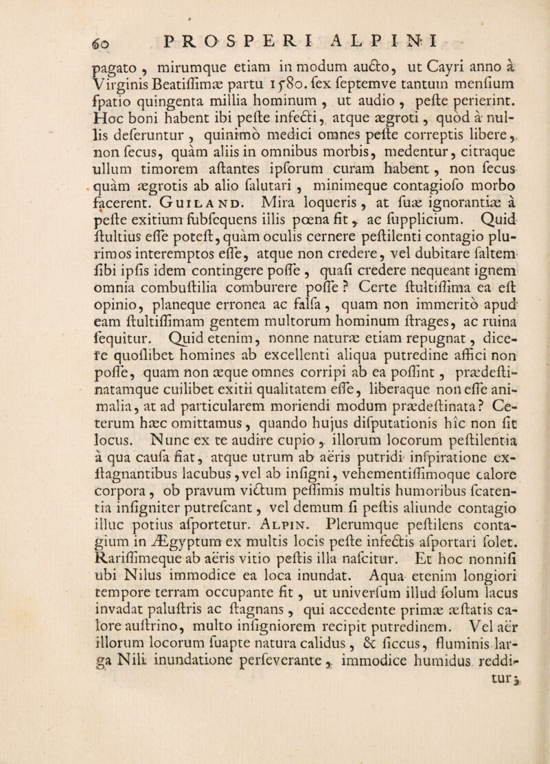 4 60 P R O S P E R I A L P I Nt I pagato , mirumqiie etiam in modum aufto, ut Cayri anno a Virginis Beatiffimie partu ifSo. fex feptemve tantum menfium fpatio quingenta millia hominum , ut audio , pefte perierint. Hoc boni habent ibi pefte infedli,, atque segroti, quod a* nul¬ lis deferuntur , quinimb medici omnes pefte correptis libere,, nonfecus, quam aliis in omnibus morbis, medentur, citraque ullum timorem aftantes ipforum curam habent, non fecus . quam aegrotis ab alio falutari , minimeque contagiofo morbo facerent. Guiland. Mira loqueris, at fuse ignorantia a pefte exitium fubfcquens illis poena fit ^ ac fupplicium. Quid ftultius efte poteft, quam oculis cernere peftilenti contagio plu¬ rimos interemptos efte, atque non credere, vel dubitare faltem* fibi ipfis idem contingere pofte , quafi credere nequeant ignem omnia combuftilia comburere pofte ? Certe ftultiftima ea eft opinio, planeque erronea ac falfa , quam non immerito apud eam ftultiflimam gentem multorum hominum ftrages, ac ruina fequitur. Qtiid etenim, nonne naturse etiam repugnat, dice- fe quoflibet homines ab excellenti aliqua putredine aftici non pofte, quam non ceque omnes corripi ab ea poflint, pricdefti- natamque cuilibet exitii qualitatem efte, liberaque non efte ani¬ malia, at ad particularem moriendi modum prsedeftinata? Ce¬ terum haec omittamus , quando hujus difputationis hic non fit locus. Nunc ex ce audire cupio illorum locorum peftilentia a qua caufa fiat, atque utrum ab aeris putridi infpiratione ex- llagnantibus lacubus,vel ab infigni, vehementiffimoque calore corpora, ob pravum vidtum peftimis multis humoribus fcaten- tia infigniter putrefcanc , vel demum fi peftis aliunde contagio illuc potius afportetur. Alpin. Plerumque peftilens conta¬ gium in ^gyptura ex multis locis pefte infedbis afportari folet. Rariffimeque ab aeris vitio peftis illa nafeitur. Et hoc nonnifi ubi Nilus immodice ea loca inundat. Aqua etenim longiori tempore terram occupante fit, ut univerfum illud folum lacus invadat paluftris ac ftagnans , qui accedente primas asftatis ca¬ lore auftrino, multo infigniorem recipit putredinem. Vel aer illorum locorum fuapte natura calidus , ficcus, fluminis lar¬ ga Nili inundatione perfeveranteimmodice humidus reddi»- turj.