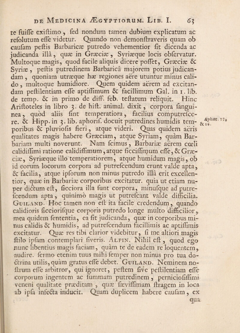 te fuifTe exiftimo , fed nondum tamen dubium explicatum ac refolutum elTe videtur. Quando non demonftraveris quam ob caufam peftis Barbarica putredo vehementior fit dicenda ac judicanda illa, quae in Graeciae , Syri^que locis obfervatur. Multoque magis, quod facile aliquis dicere pofTet, Graeciae 6c Syriae , peftis putredinem Barbarica majorem potius judican¬ dam 5 quoniam utraeque hae regiones aere utuntur minus cali¬ do 5 multoque humidiore. Quem quidem aerem ad excitan¬ dam peflilentiam elTe aptiflimum & facillimum Gal. in i. lib. de temp. 6c in primo de diff. feb. tefiatum reliquit. Hinc Ariftoteles in libro 3. de hifi:. animal, dixit, corpora langui- nea, quod aliis fint temperatiora, facilius computrefce- re. Hipp.in 3. lib. aphorif. docuit putredines humidis tem- poribus 6c pluviofis fieri, atque videri. Quas quidem aeris qualitates magis habere Graeciam, atque Syriam, quam Bar¬ bariam multi noverunt. Nam fcimus, Barbariae aerem coeli calidifiimi ratione calidiffimum, atque ficcifiirnum efle,&:Grae¬ cis, Syrisque illo temperatiorem, atque humidum magis, ob id eorum locorum corpora ad putrefcendum erunt valde apta, & facilia, atque ipforum non minus putredo illa erit excellen¬ tior, qus in Barbaris corporibus excitatur, quia ut etiam nu¬ per diAum efb, ficciora illa funt corpora, minufque ad putre- icendiim apta, quinimb magis ut putrelcant valde difficilia. Guiland. Hoc tamen non efi; ita facile credendum, quando calidioris ficciorifque corporis putredo longe multo difficilior, mea quidem fententia, ea fit judicanda, qus in corporibus mi¬ nus calidis & humidis, ad putrefcendum facillimis ac aptiffimis excitatur. Qus res tibi clarior videbitur, fi me altiori magis ftilo ipfam contemplari fiveris. Alpin. Nihil efi;, quod ego nunc libentius magis faciam, quam te de eadem re loquentem, audire, fermo etenim tuus mihi femper non minus pro tua do¬ ctrina utilis, quam gratus elTe debet. Guiland. Neminem no- llrum efie arbitror, qui ignoret, peftem five peiblentiam efie corporum ingentem ac fummam putredinem , perniciofiffirni veneni qualitate prsditam , qus fsviffimam ftragem in loca ab ipfa infefta inducit. Qiiam duplicem habere caufam, ex