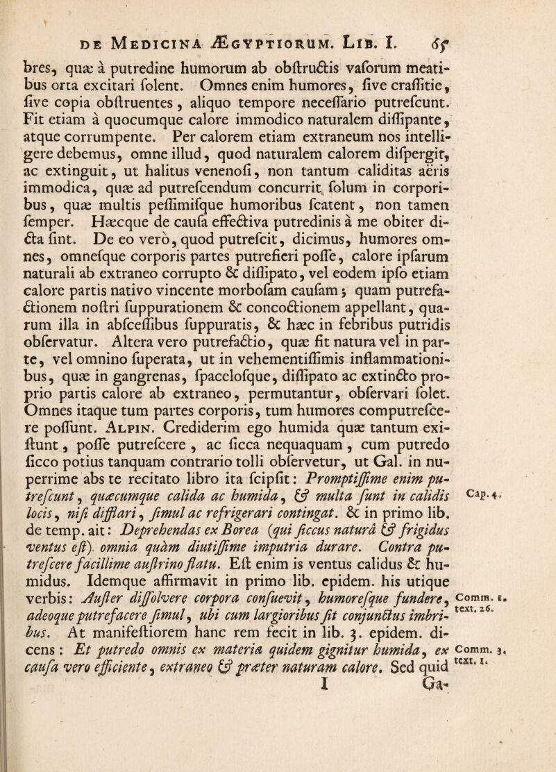 bres, qua: a putredine humorum ab obftruftis vaforum meati¬ bus orta excitari folent. Omnes enim humores, five craflitie, five copia obftruentes , aliquo tempore neceflario putrefcunt. Fit etiam a quocumque calore immodico naturalem diffipante, atque corrumpente. Per calorem etiam extraneum nos intelli- gere debemus, omne illud, quod naturalem calorem difpergif, ac extinguit, ut halitus venenofi, non tantum caliditas aeris immodica, quae ad putrefcendum concurrit folum in corpori¬ bus , qu^e multis peilimifque humoribus fcatent, non tamen femper. Haecque de caufa effeftiva putredinis a me obiter di- £):a fint. De eo vero, quod putrefcit, dicimus, humores om¬ nes, omnefque corporis partes putrefieri pofle, calore iplarum naturali ab extraneo corrupto 6c diffipato, vel eodem ipfo etiam calore partis nativo vincente morbofam caufam j quam putrefa- ftionem noftri fuppurationem & concodtionem appellant, qua¬ rum illa in abfceflibus fiippuratis, & haec in febribus putridis obfcrvatur. Altera vero putrefadtio, quae fit natura vel in par¬ te, vel omnino fuperata, ut in vehementiflimis inflammationi¬ bus, qu^e in gangrenas, fpacelofque, diflipato ac extindko pro¬ prio partis calore ab extraneo, permutantur, obfervari folet. Omnes itaque tum partes corporis, tum humores computrefce- re poflunt. Alpin. Crediderim ego humida quse tantum exi- llunt, pofle putrefcere , ac ficca nequaquam, cum putredo ficco potius tanquam contrario tolli obfervetur, ut Gal. in nu¬ perrime abs te recitato libro ita fcipfit: Promptiffime enim pu^ trefcunt, quacumque calida ac humida, £5? multa funt in calidis locis^ niji difflari^ fimulac refrigerari contingat. in primo lib. detemp.ait: Deprehendas ex Borea {qui ficcus natura (3 frigidus sentus eft). omnia quam diutiffime imputria durare. Contra pu* trefcere facillime aujlrino flatu. Eft enim is ventus calidus &: hu- midus. Idemque affirmavit in primo lib. cpidem. his utique verbis: j^ufter dijffoln^ere corpora confuevit^ humorefque fundere^ adeoque putrefacere flmul^ ubi cum largioribus Jit conjunblus imbri¬ bus. At manifeftiorem hanc rem fecit in lib. 3. epidem. di¬ cens : Et putredo omnis ex materia quidem gignitur humida ex caufa vero efficiente, extraneo pr(^ter naturam calore. Sed quid I Qa- Cdp. Comm. t» text. z6. Comm, 3, tCKt, I.