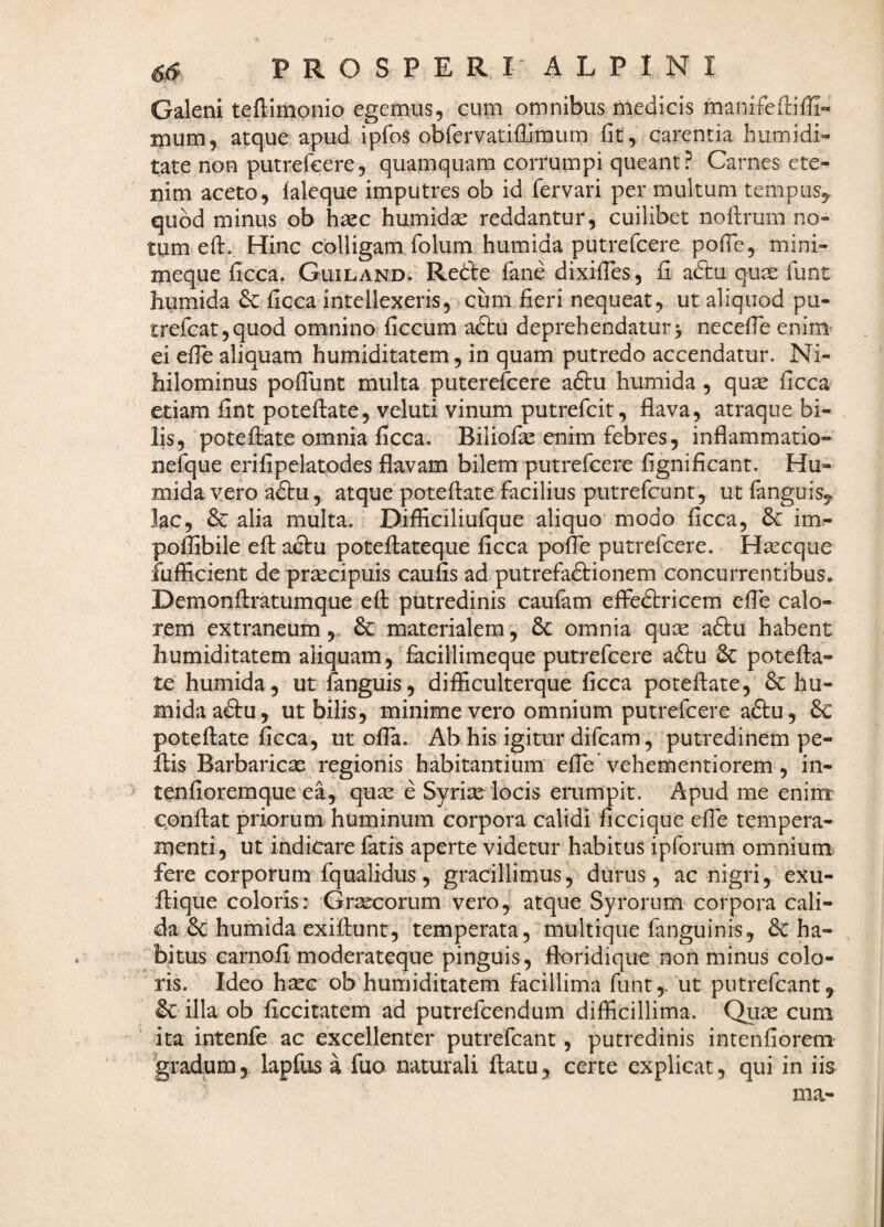 Galeni teftimonio egemus, cum omnibus medicis manifefliffi» mum, atque apud ipfos obfervatifUraum fit, carentia humidi» tate non putrefcere, quamquam corrumpi queant? Carnes ete¬ nim aceto, ialeque imputres ob id fervari per multum tempus,, quod minus ob haec humid^ reddantur, cuilibet nofirum no¬ tum eft. Hinc colligam folum humida putrefcere pofTe, mini- meque ficca. Guiland. Redle fane dixifies, fi adtu quae funt humida & ficca intellexeris, cum fieri nequeat, ut aliquod pu- trefeat,quod omnino ficcum aftu deprehendatur> necefie enim ei efie aliquam humiditatem, in quam putredo accendatur. Ni¬ hilominus pofiunt multa puterefcere aftu humida, quse ficca etiam fint poteftate, veluti vinum putrefcit, flava, atraque bi¬ lis, poteftate omnia ficca. Biliofae enim febres, inflammatio- nefque erifipelatodes flavam bilem putrefcere fignificant. Hu¬ mida vero adtu, atque poteflate facilius putrefcunt, ut fanguis,. lac, & alia multa. Difliciliufque aliquo modo ficca, im^ poflibile efl: actu poteflateque ficca polTe putrefcere. Hsecque fufficient de praecipuis caufis ad putrefaftionem concurrentibus, Demonftratumque efl putredinis caufam efledtriccm efie calo¬ rem extraneum,. 6c materialem, omnia qute a6tu habent humiditatem aliquam, facillimeque putrefcere a£tu potefla¬ te humida, ut fanguis, difliculterque ficca poteflate, & hu¬ mida adlu, ut bilis, minime vero omnium putrefcere adtu, & poteflate ficca, ut offa. Ab his igitur difeam, putredinem pe- flis Barbaricas regionis habitantium efie vehementiorem, in- tenfioremque ea, quse e Syri^ locis emmpit. Apud me enirrr c.onflat priorum huminum corpora calidi ficcique efie tempera¬ menti, ut indicare fatis aperte videtur habitus ipforum omnium fere corporum fqualidus, gracillimus, durus, ac nigri, exu- flique coloris: Grsecorum vero, atque Syrorum corpora cali¬ da 6c humida exiflunt, temperata, multique fanguinis, ha¬ bitus carnofi moderateque pinguis , floridique non minus colo¬ ris. Ideo hasG ob humiditatem facillima funt,. ut putrefeant, illa ob ficcitatem ad putrefeendum difficillima. Quae cum ita intenfe ac excellenter putrefeant, putredinis intenfiorem ^'gradum,, lapfus a fuo natmali flatu, certe explicat, qui in iis ma-