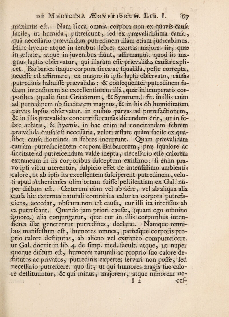 iDaximtis eft. Nam'ficca om^nia coppora mon ex qoavis catife, facile, ut humida , piitrefcunt, fed ex prsevalidiiEma caufa, qua neceflario praevalidam putredinem illam etiam ijudiGabimus. Hinc hyeme atque in fenibus febres exortas majores ik, quae in ^ftate, atque in juvenibus/fiunt^ affirmamus, quod iis ma¬ gnus lapfus obfervatur, qui illarum efle pr^validas caufas' expli- cet. Barbarica itaque corpora ficca ac iqualida,ipefie correpta, necefie eft affirmare, ex magno in ipfis lapfti obfervato, cauiis putredinis habuifte prtevalidas: & confequenter putredinem fa- &am intenfiorem ac excellentiorem illa ,.quae inftcmperatis cor¬ poribus (qualia funt Grseciorum , & Syr©rumi). fit. miliis enim ad putredinem ob ficcitatem magnus,&: in his ob humiditatem parvus lapfus obfervatur. in quibiis parvas ad putrefa<9:iohem, in illis praevalidas concurrifle caufas dicendum erit, ut in fe¬ bre seftatis , & hyemis. in hac enim'ad concitandam febrem praevalida caufa'eft necefiaria, veluti aeftate quarn facile ex qua¬ libet caufa homines in febres incurrunt. Quam prievalidam caufam putrefacientem corpora Barbarorum , prae fqualore ac ficcitate ad putreicendum valde inepta, meceflario efte calordm extraneum in iis corporibus fufceptum exiftimo: fi enim pra¬ vo ipfi vi£tu uterentur, fufpicio effiet de intenfiffimo’ambientis calore,ut ab ipfo ita excellentem fufciperent putredinem, velu- ti apud Athenienfes olim ortam fuiffie peftilenciam ex Gal.'nu¬ per didtum eft. CiEterum cum vel ab aere, vel ab aliqua alia caufa hic externus naturali contrarius calor ea corpora putrefa¬ ciens, accedat, obfcura non eft caufa, cur illi ita intenfius ab ca putrefiant. Quando jam priori caufe, (quam ego omnino ignoro.) alia conjungatur, quas cur in illis corporibus inten- fiores illae generentur putredines , declarat. Namque '‘omni¬ bus manifeftum eft, humores omnes, partefque corporis pro¬ prio calore deftitutas, ab alieno vel extraneo computrefiere. ut Gal. docuit in lib. 4. de fimp. med. facult. atque, ut nuper quoque diftum eft, humores naturali ac proprio fuo calore de- ftitutos ac privatos, putredinis expertes fervari non poffie, fed neceffiario putrefiere. quo fit, ut qui humores magis fuo calo¬ re deftituuntur, Sequi minus, majorem, atque minorem ne- I 2, cefi