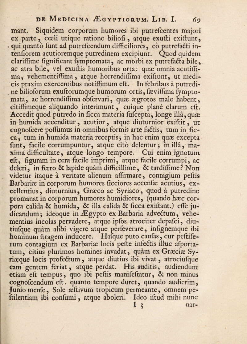 mant. Siquidem corporum humores ibi putrefcentes majori ex parte, coeii utique ratione biliofi , atque exufti exifiunr, , qui quanto funt ad putrefcendum difficiliores, eb putrefadti in- tenfiorem acutioremque putredinem excipiunt. Quod quidem clariffime fignificant lymptomata, ac morbi ex putrefadla bile,, ac atra bile, vel exuftis humoribus orta: quse omnia acutiffi- ma, vehementiffima, atque horrendiffima exiftunt, ut medi¬ cis praxim exercentibus notiffimum eft. In febribus a putredi- . ne bilioforum exuftorumque humorum ortis, feviffima fympto- mata, ac horrendiffima obfervari, quae aegrotos male habent, citiffimeque aliquando interimunt, cuique plane clarum eft. Accedit quod putredo in ficca materia fufeepta, longe illa,qu^e in humida accenditur, acutior, atque diuturnior exifeit, ut cognofeere poflumus in omnibus formis arte fadfis, tum in fic¬ ca, tum in humida materia receptis j in hac enim qu^ excepta funt, facile corrumpuntur, atque cito delentur 5 in illa, ma¬ xima difficultate, atque longo tempore. Cui enim ignotum eft, figuram incera facile imprimi, atque facile corrumpi, ac deleri, in ferro & lapide quam difficillime, tardiffime? Non videtur itaque a veritate alienum affirmare, contagium peftis Barbariae in corporum humores ficciores accenfae acutius, ex» cellentius, diuturnius, Graeco ac Syriaco, quod a putredine promanat in corporum humores humidiores, (quando haec cor¬ pora calida & humida, & illa calida &c ficca exiftant.) efle ju¬ dicandum 5 ideoque in^Egypto ex Barbaria advedtum, vehe¬ mentius incolas pervadere, atque ipfos atrociter depafei, diu- tiufque quam alibi vigere atque perfeverare, infignemque ibi hominum ftragem inducere. Hafque puto caufas, cur peftife- rum contagium ex Barbaria locis pefte infedtis illuc afporta- tum, citius plurimos homines invadat, quam ex Graeciae Sy- rixque locis profedtum, atque diutius ibi vivat, atrociufque eam gentem feriat, atque perdat. His auditis, audiendum’ etiam eft tempus, quo ibi peftis manifefeatur, non minus cognofeendum eft. quanto tempore duret, quando audierim, Junio menfe, Sole aeftivum tropicum permeante, omnem pe- fiilejitiam ibi confumi, atque aboleri. Ideo iftud mihi nunc I ^ nar-