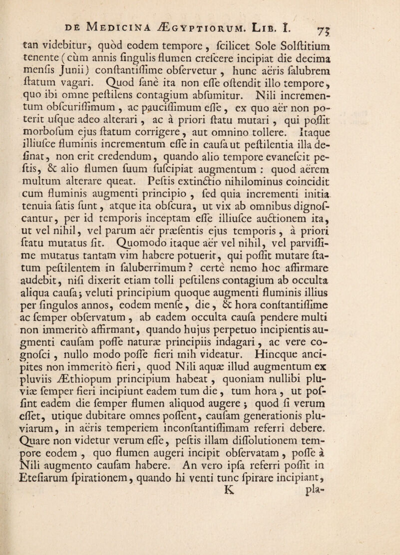 tan videbitur, quod eodem tempore , fcilicet Sole Solftitium tenente (cum annis fingulisflumen crefcere incipiat die decima menfls Junii) conftantiflime obfervetur , hunc aeris falubrem flatum vagari. C^od fane ita non efle oflendit illo tempore, quo ibi omne peflilens contagium abfumitur. Nili incremen¬ tum obrcuriflimum , ac p^uciflimum efle , ex quo aer non po¬ terit ufque adeo alterari, ac a priori flatu mutari, qui po.flit morbofum ejus flatum corrigere, aut omnino tollere. Itaque illiurce fluminis incrementum efle in caufaut peftilentia illa de¬ linat, non erit credendum, quando alio tempore evanefcit pe- flis, & alio flumen fuum fufcipiat augmentum ; quod aerem multum alterare queat. Peftis extindtio nihilominus coincidit cum fluminis augmenti principio , fed quia incrementi initia tenuia fatis funt, atque ita obfcura, ut vix ab omnibus dignof- cantur, per id temporis inceptam efle illiufce au&ionem ita, ut vel nihil, vel parum aer pr^fentis ejus temporis, a priori flatu mutatus fit. Quomodo itaque aer vel nihil, vel parvifii- me mutatus tantam vim habere potuerit, qui pofiic mutare fla¬ tum peftilentem in faluberfimum ? certe nemo hoc affirmare audebit, nifi dixerit etiam tolli peflilens contagium ab occulta aliqua caufaj veluti principium quoque augmenti fluminis illius per fingulos annos, eodem menfe, die, hora conftantiffime ac femper obfervatum , ab eadem occulta caufa pendere multi non immerito affirmant, quando hujus perpetuo incipientis au¬ gmenti caufam pofTe natura principiis indagari, ac vere co- gnofci, nullo modo pofle fieri rnih videatur. Hincque anci- pites non immerito fieri, quod Nili aquae illud augmentum ex pluviis ^thiopum principium habeat, quoniam nullibi plu¬ viae femper fieri incipiunt eadem tum die, tum hora , ut pofi- fint eadem die femper flumen aliquod augere > quod fi verum eflet, utique dubitare omnes poflent, caufam generationis plu¬ viarum, in aeris temperiem inconftantiffimam referri debere. Quare non videtur verum elTe, peftis illam difiblutionem tem¬ pore eodem , quo flumen augeri incipit obfervatam , pofle i Nili augmento caufam habere. An vero ipfa referri poffit in Etefiarum fpirationem, quando hi venti tunc fpirare incipiant, K pia-
