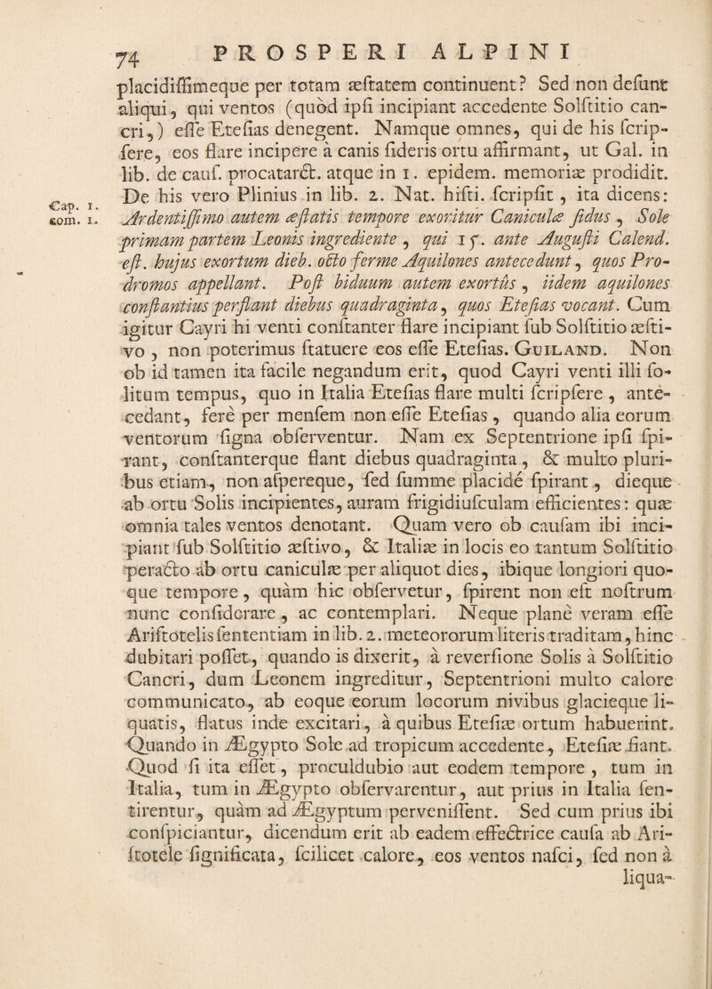 Cap. I com. I. 74 PROSPERI ALPINI placidiffimeque per totam seftatem continuent? Sed non defunt aliqui, qui ventos (quod ipii incipiant accedente Solftitio can¬ cri, ) efle Eteiias denegent. Namque omnes, qui de his fcrip- fere, eos flare incipere a canis fideris ortu affirmant, ut Gal. in lib. de cauf. procatarft. atque ini. epidem. memoria prodidit. De his vero Plinius in lib. 2. Nat. hifti. fcripfit, ita dicens: ^rdentiffimo autem (eftatis tempore exoritur Caniculce fidus , Sole primam partem Leonis ingrediente , qui ip. ante j^ugufti CaJend. -eft. hujus exortum dieh. oUo fer me Aquilones antecedunt ^ quos Pro-- dromos appellant. Poft biduum autem exortus Udem aquilones conflantius perflant diebus quadraginta quos Etefias vocant. Cum igitur Cayri hi venti conftanter flare incipiant fub Solftitio asfti- vo , non poterimus ftatuere eos efle Etefias. Guiland. Non ob id tamen ita facile negandum erit, quod Cayri venti illi fo- litum tempus, quo in Italia Etefias flare multi fcripfere , ante- ^cedant, fere per menfem non efle Etefias, quando alia eorum ventorum 'figna obferventur. Nam ex Septentrione ipfi fpi- rant , conftanterque flant diebus quadraginta , & multo pluri¬ bus etiam*, non afpereque, fed fumme placide fpirant, dieque ■ ab ortu'Solis incipientes, auram frigidiufculam efficientes: quas omnia tales ventos denotant. Qtiam vero ob caufam ibi inci¬ piant'fub Solftitio teftivo, & Italiae in locis eo tantum Solftitio peradlo ab ortu caniculjeper aliquot dies, ibique longiori quo¬ que tempore, quam hic obfervetur, fpirent non eft noftrum nunc confiderare , ac contemplari. Neque plane veram efTe Ariftotelisfententiam in lib. i. meteororumliteris traditam , hinc - dubitari pofTet, quando is dixerit, a reverfione Solis a Solftitio Cancri, dum 'Leonem ingreditur. Septentrioni multo calore communicato, ab eoque eorum locorum nivibus glacieque li¬ quatis, flatus inde excitari, a quibus Etefi^ ortum habuerint. (Quando in AE-gypto Sole ad tropicum accedente, Etefias fiant. 'Quod 'fi ita efTet, proculdubio'aut eodem tempore , tum in Italia, tum in fiEgypto obfervarentur, aut prius in Italia fen- tirentur, quam ad ^gyptum perveniflent. Sed cum prius ibi confpiciantur, dicendum erit ab eadem effedtrice caufa ab Ari- ftotele fignificata, fcilicet xalore, eos ventos nafci, fed non a liqua-