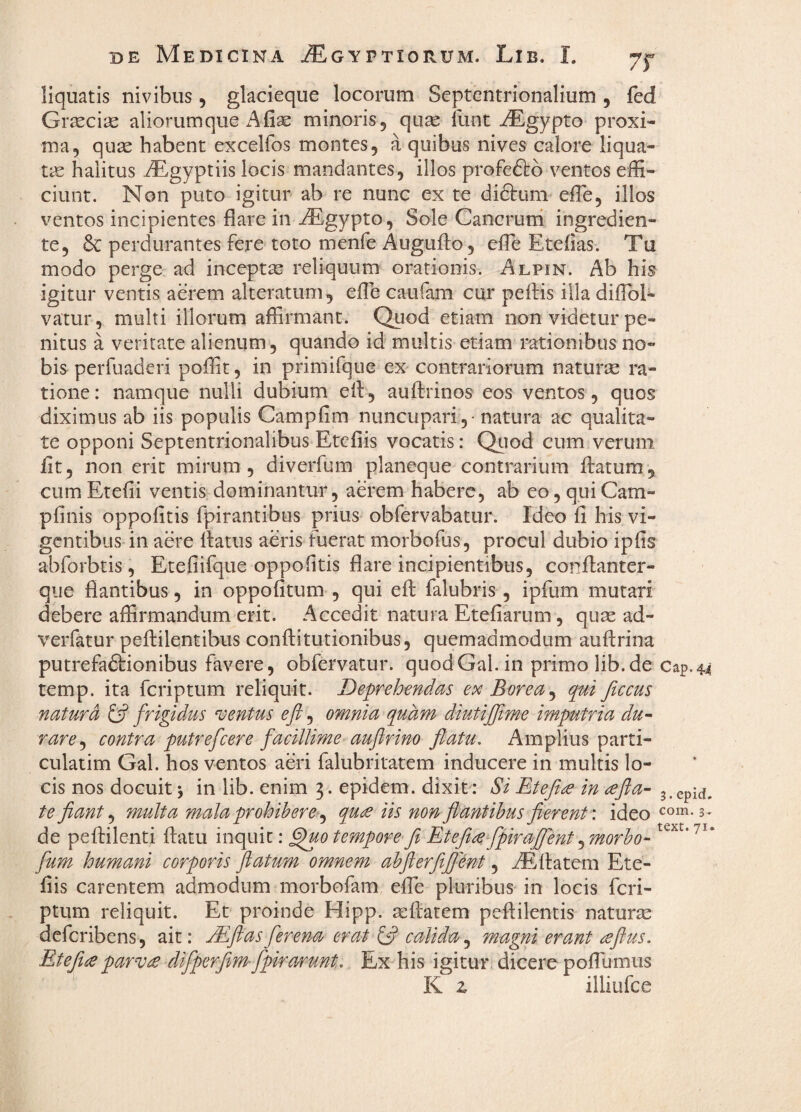 7r liquatis nivibus, glacieque locorum Septentrionalium , fed Grscciae aliorum que A fix minoris, quse liint iEgypto proxi¬ ma, qux habent excelfos montes, a quibus nives calore liqua¬ ta halitus iEgyptiis locis mandantes, illos profeftb ventos effi¬ ciunt. Non puto igitur ab re nunc ex te diftum effie, illos ventos incipientes flare in ^gypto, Sole Cancrurri ingredien- te, 6c perdurantes fere toto menfe Augufto, effie Etefias. Tu modo perge ad inceptse reliquum orationis. Alpin. Ab his igitur ventis aerem alteratum, effie caufam cur peftis illa difloE vatur, multi illorum affirmant. Quod etiam non videtur pe¬ nitus a veritate alienum, quando id multis etiam rationibus no¬ bis perfuaderi poffit, in primifque eX'contrariorum naturse ra¬ tione : namque nulli dubium ell, auftrinos eos ventos, quos diximus ab iis populis Campfim nuncupari ,• natura ac qualita¬ te opponi Septentrionalibus Etcfiis vocatis: Qiiod cum verum fit, non erit mirum, diverfum planeque contrarium datum, cum Eteiii ventis dominantur, aerem habere, ab eo, qui Cam- pfinis oppolitis rpirantibiis prius obfervabatur. Ideo li his vi¬ gentibus in aere datus aeris fuerat morbofus, procul dubio ipfis abforbtis, Etefiifque oppolitis flare incipientibus, condanter- qiie flantibus, in oppofitum , qui ed falubris, ipfum mutari debere affirmandum erit. Accedit natura Etefiarum, quae ad- verfatur pedilentibus conditutionibus, quemadmodum audrina putrefadfionibus favere, obfervatur. quodGal.in primolib.de Cap.44 temp. ita feriptum reliquit. Deprehendas ex Borea ^ qai ficcus natura ^ frigidus sentus e fi, omnia q^uam diutijfime imputria du- rare^ contra putrefeere facillime aufirino flatu. Amplius parti- culatim Gal. hos ventos aeri falubritatem inducere in multis lo¬ cis nos docuit j in lib. enim 3. epidem. dixit: Si Etefi^ in ,^fla- j.epM. te fiant multa mala prohibere qu£ iis non flantibus flerent \ ideo de pedilenti datu inquit: ^0 tempore-fi Etefi^fpiraflent^morbo- fum humani corporis flatum omnem abflerftflmt, iElfatem Ete- fiis carentem admodum morbofam effie pluribus in locis feri¬ ptum reliquit. Et proinde Hipp. aedatem pedilentis naturae deferibens, ait: jEflas ferena erat (fi calida, m-agni erant ^flus. Etefia parv£ difperfim-fpira/i^nt. Ex his igitur dicere poffiumus K z illiufce 3- text. 71.