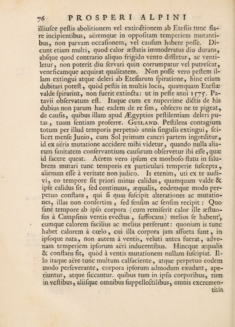 illiurce peftis abolitionem vel extinftionem ab Etefiis tunc fla¬ re incipientibus, aeremque in oppofitam temperiem mutanti¬ bus, non parvam occafionem, vel caufam habere pofle. Di¬ cunt etiam multi, quod calor aeftatis immoderatus diu durans^ abfque quod contrario aliquo frigido vento diffletur, ac venti¬ letur, non poterit diu fervari quin corrumpatur vel putrefeat^ veneficamque acquirat qualitatem. Non pofle vero pefliem il¬ lam extingui atque deleri ab Etefiarum fpiratione, hinc etiam dubitari potefl:,^ quod peftis in multis locis, quamquam Etefi^ valde fpirarint, non fuerit extinfta; ut in pefte anni i f75'. Pa¬ tavii obfervatum efl:. Itaque cum ex nuperrime di£t:is de his dubius non parum hac eadem de re fim, obfecro ne te pigeat^ de caufis, quibus illam apud AEgyptios pefliilentiam deleri pu¬ tas 5 tuam fentiam proferre. Guiland. Pellilens contagium totum per illud temporis perpetuo annis fingulis extingui, fei- licet menfe Junio, cum Sol primam cancri partem ingreditur» id ex aeris mutatione accidere mihi videtur, quando nulla alia¬ rum fanitatem confervantium caufarum obfervetur ibi effle,quas id facere queat. Aerem vero ipfum ex morbofo Ifatu in falu- brem mutari tunc temporis ex particulari temperie fufeepta,, alienum effle a veritate non judico. Is etenim, uti ex te audi¬ vi, eo tempore fit priori minus calidus, quamquam valde & ipfe calidus fit, fed continuus, asqualis, codemque modo per¬ petuo conftans, qui fi quas fufeipit alterationes ac mutatio¬ nes, illas non confertim , fed fenfim ac fenfim recipit : Quo fane tempore ab ipfo corpora (cum remiferit calor ille sefluo- fus a Campfinis ventis evedtus , fuffocans) melius fe habent,, eumque calorem facilius ac melius perferunt: quoniam is tunc habet calorem a coelo, cui illa corpora jam afflueta funt, in ipfoque nata, non autem a ventis, veluti antea fuerat, adve¬ nam temperiem ipforurh aeri inducentibus. Hineque aequalis & conflans fit, quod a ventis mutationem nullam fufeipiat. Il¬ lo itaque aere tunc multum calfaciente, atque perpetuo eodem modo perfeverante 5 corpora ipforum admodum exudant, ape¬ riuntur, atque ficcantur. quibus tum in ipfis corporibus, tum> [in.veftibus, aliifque omnibus fuppelledtilibus, omnis excremen- tiiia.