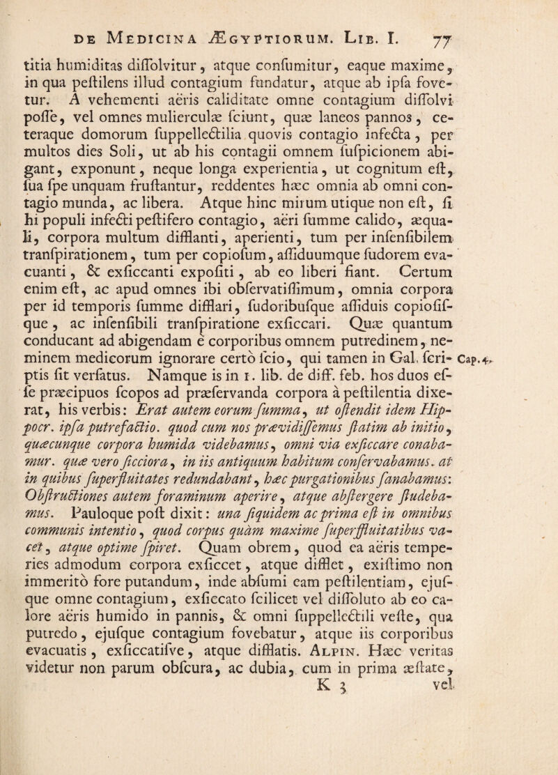 titia humiditas diffolvitur , atque confumitur, eaque maxime 5, in qua peftilens illud contagium fundatur, atque ab ipfa fove¬ tur. A vehementi aeris caliditate omne contagium difiblvi poile, vel omnes mulierculas fciunt, quas laneos pannos , ce- teraque domorum fuppelledtilia quovis contagio infefta, per multos dies Soli, ut ab his contagii omnem fufpicionem abi¬ gant, exponunt, neque longa experientia, ut cognitum eft, fua fpe unquam fruftantur, reddentes hasc omnia ab omni con¬ tagio munda, ac libera. Atque hinc mirum utique non eft, fi hi populi infeftipeftifero contagio, aeri fumme calido, sequa- li, corpora multum difflanti, aperienti, tum per infenfibilem^ tranfpirationem, tum per copiofum, afliduumque fudorem eva¬ cuanti , & exficcanti expofiti, ab eo liberi fiant. Certum enim eft, ac apud omnes ibi obfervatifiimum, omnia corpora per id temporis fumme difflari, fudoribufque afflduis copiofif- que , ac infenfibili tranfpiratione exficcari. Quae quantum conducant ad abigendam e corporibus omnem putredinem, ne¬ minem medicorum ignorare certo fcio, qui tamen in Gal. feri- ptis fit verfatus. Namque is in i. lib. de diff. feb. hos duos ef- fe praecipuos fcopos ad prsefervanda corpora a peftilentia dixe¬ rat, his verbis: Erat autem eorum fumma^ ut oftendit idem pocr. ipfa putrefactio, quod cum nos pra^idiffemus fatim ah initio ^ quacunque corpora humida mdehamus ^ omni via exftccare conaba¬ mur. qua vero ficciora^ in iis antiquum hahitum confervahamus. at in quibus fuperfluitates redundabant ^ hac purgationibus fanabamus: ObflruCliones autem foraminum aperire, atque abflergere fudeba- mus. Pauloque poft dixit: una fiquidem ac prima ef in omnibus communis intentio, quod corpus quam maxime fuperffluitatibus va¬ cet^ atque optime fpiret. Quam obrem, quod ea aeris tempe¬ ries admodum corpora exficcet, atque difflet, exiftimo non immerito fore putandum, inde abfumi eam peftilentiam, ejuf- que omne contagium, exficcato fcilicet vel diftbluto ab eo ca¬ lore aeris humido in pannis, & omni fuppellcftili vefte, qua putredo, ejufque contagium fovebatur, atque iis corporibus evacuatis, exficcatilve, atque difflatis. Alpin. Hasc veritas videtur non parum obfcura, ac dubia, cum in prima asftate.