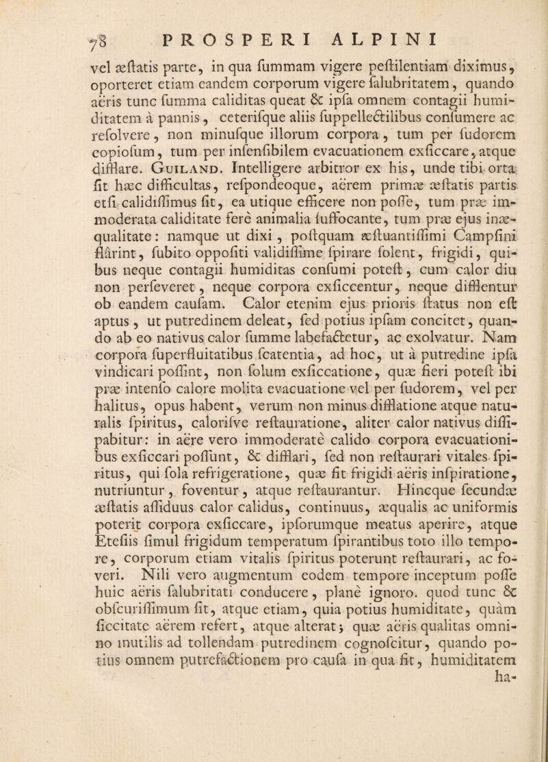 vel ^flatis parce, in qua fummam vigere peflilentiam diximus, oporteret etiam eandem corporum vigere falubritatem, quando aeris tunc fumma caliditas queat & ipfa omnem contagii humi- ditatem a pannis, ceterifque aliis fuppelleftilibus confumere ac refolvere, non minufque illorum corpora , tum per fudorem copiofum, tum per infenlibilem evacuationem exficcare, atque difflare. Guiland. Intelligere arbitror ex his, unde tibi orta fit hasc difficultas, refpondeoque, aerem primae ceftatis partis etfflcalidiffimus fit, ea utique efficere non pofie, tum prse im¬ moderata caliditate fere animalia iuffocante, tum prae ejus in^- qualitate: namque ut dixi , poftquam gelluantiffimi Campfini flarint, fubito oppofiti validiffime fpirare folent, frigidi, qui¬ bus neque contagii humiditas confumi potefi:, cum calor diu non perfeveret, neque corpora exficcentur, neque difflentur ob eandem caufam. Calor etenim ejus prioris ftatus non eft aptus, ut putredinem deleat, fed potius ipfam concitet, quan¬ do ab eo nativus calor fumme labefaftetur, ac exolvatur. Nam ' corpora fuperfluitatibus fcatentia, ad hoc, ut a putredine ipla vindicari poffint, non folum cxficcatione, quce fieri potefi; ibi prce intenfo calore molita evacuatione vel per fudorem, vel per halitus, opus habent, verum non minus difflatione atque natu¬ ralis fpiritus, caiorifve reftauratione, aliter calor nativus difii- pabitur: in aere vero immoderate calido corpora evacuationi¬ bus exficcari pofiunt, 6c difflari, fed non refiiaurari vitales-fpi¬ ritus, qui fola refrigeratione, quse fit frigidi aeris infpiratione, nutriuntur, foventur , atque reftaurantur. Hincque fecundcc aeftatis affiduus calor calidus, continuus, sequalis ac uniformis poterit corpora exficcare, ipforumque meatus aperire, atque Etefiis fimul frigidum temperatum fpirantibus toto illo tempo¬ re, corporum etiam vitalis fpiritus poterunt reftaurari, ac fo¬ veri. Nili vero augmentum eodem tempore inceptum pofib huic aeris falubritati conducere, plane ignoro, quod tunc &C obfcuriffimum fit, atque etiam, quia potius humiditate, quam ficcitate aerem refert, atque alterat> qu^ aeris qualitas omni¬ no inutilis ad tollendam putredinem cognofcitur, quando po¬ tius omnem putrefactionem pro caufa in qua fit, humiditatem ha-