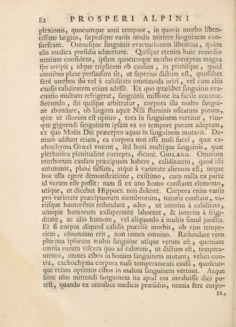 plexionis, quocumque anni tempore, in quovis morbo liben- tiffime largius, fepiufque variis modis mittere fanguinem con- fuefcant. Omnefque fanguinis evacuationem libentius, quam alia medica prefidia admittunt. Qiiirque etenim huic remedio nimium confidens, ipfum quocumque morbo correptus magna fpe arripit y idque triplicem ob caufam , in primifque , quod omnibus plane perfuafum fit, ut fuperius didlum eft, quoflibet fere morbos ibi vel a caliditate omnimoda oriri , vel cum aliis caufis caliditatem etiam adefle. Ex quo qualibet fanguinis eva¬ cuatio multum refrigerat, fanguinis miffione ita facile utuntur. Secundo , ibi quifque arbitratur , corpora illa multo fingui- ne abundare, ob largum aqu^ Nili fluminis ufitatum potum, quse ut illorum efi opinio , tota in fanguinem vertitur , vim¬ que gignendi fanguinem ipfam ex eo tempore putant adeptam, ex quo Mofes Dei prsecepto aquas in fanguinem mutavit. De¬ mum addunt etiam, ea corpora non efle mali fucci , quae ca- cliochyma Gr^ci vocant , fed boni multique fanguinis, quae plethorica plenitudine correpta, dicunt. Guiland. Omnium morborum caufam praecipuam habere , caliditatem , quod ifti autumant, plane falfum, atque a varietate alienum eftj neque- hoc ulla egere demon Aratione , exiftimo , cum nulla ex parte id verum eflh poffit; nam fi ex uno homo conftaret elemento ^ utique, ut dicebat Hippocr. non doleret. Corpora enim variis pro varietate praecipuorum membrorum, naturis conflant, va- riifque humoribus redundant , adeo , ut interim a caliditate5^ uiioque humorum exfuperante laborent, interim a frigi¬ ditate , ac alio humore , vel aliquando a multis fimul jundlis. Et fi corpus aliquod calidis praecife morbis, ob ejus tempe¬ riem , obnoxium erit, non tamen omnino. Redundare vero plurima ipforum multo fanguine utique verum eft y quoniam omnia eorum vifeera quo ad calorem, ut didtum eft, tempera¬ mento, omnes cibos in bonum fanguinem mutant j veluti con¬ tra, cachochyma corpora mali temperamenti caufi, quofeun- que etiam optimos cibos in malum fanguinem vertunt. Atque hinc ufus mittendi fanguinem ita apud eos invaluiffe dici po- tefr, quando ex omnibus medicis praefidiis, omnia fere corpo-