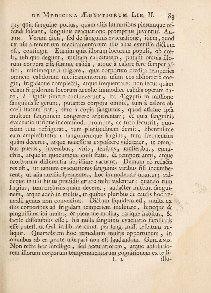 ra, quia fanguine potius5 quam aliis humoribus plerumque oft- fendi foleant, fanguinis evacuatione promptius juventur. Al^ piN. Verum dicis, fed de fanguinis evacuatione, idem,quod CK ufu alterantium medicamentorum illis alias evenifle diftum eft, contingit. Etenim quia illorurn locorum populi, ob coer li, fub quo degunt, multam caliditatem , putant omnia illo¬ rum corpora elle fumme calida , atque a calore fere femper.af¬ fici 5 minimeque a frigore , qux corporum credita temperies omnem calidorum medicamentorum ufum eos abhorrere coe¬ git^ frigidaque complecti, atque frequentare: non fecus quam etiam frigidorum locorum accolse immodice calidis operam da¬ re , a frigidis timere confueverunt, ita ^gyptii in miffione fanguinis fe gerunt, putantes corpora omnia, tum a calore ob coeli ftatum pati, tum a copia fanguinis, quod affidue ipfa multum fanguinem congerere arbitrentur 5 & quia fanguinis evacuatio utrique incommodo prompte, ac tuto fecurrit, quo¬ niam tum refrigerat, tum plenitudinem demit, libentifiime eam ampleftuntur j fanguinemque largius, tum frequentius quam deceret, atque neceffitas expofcere videretur , in omni¬ bus pueris, juvenibus, viris, fenibus, mulieribus, eunu¬ chis, atque in quocumque coeli flatu, & tempore anni, atque morborum differentia fepiffime vacuant. Demum eb redadla res eft , ut tantum evacuationis fanguinis viribus fi fi incumbe¬ rent, ut alia auxilia fpernentes, hoc immoderate utantur> val- deque in ufu hujus prsefidii errare mihi videntur: quando tum largius, tum crebrius quam deceret , audafter mittant fangui¬ nem, atque adeo in multis, in quibus pluribus de caufis hoc re¬ medii genus non conveniret. Diftiim fiquidem efl, multa ex illis corporibus ad frigidam temperiem inclinare, hincque Sc pinguifiima ibi multa, bc pleraque mollia, rariqiie habitus, dc facile diflblubilis efle 5 his nulla fanguinis evacuatio familiaris efie poteft. ut Gal. in lib. de curat, per fang. miff. teftatum re¬ liquit. Quamobrem hoc remedium multis opportunum , in omnibus ab ea gente ufurpari npn eft laudandum. Guiland. Non redte hoc intelligo , fed accuratiorem , atque abfolutio- rem illorum corporum temp^eramentorum cognitionem ex te li- L z ilio-