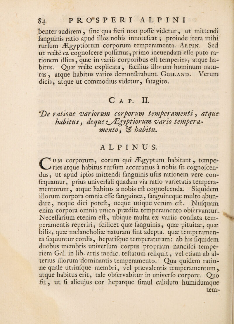 benter audirem , fine qua fieri non pofie videtur, ut mittendi fanguinis ratio apud illos nobis innotefcat y proinde itera mihi rurfum ^gyptiorum corporum temperamenta. Alpin. Sed ut refte ea cognofcere poffimus, primo ineuendam efie puto ra- tionem illius, quae in variis corporibus ell temperies, atque ha¬ bitus. Quae refte explicata , facilius illorum hominum natu¬ ras, atque habitus varios demonfirabunt. Guiland. Verum dicis, atque ut commodius videtur, fatagico. Gap. ii. e ratione'variorum corporum temperamenti-, atque habitus deqtte <:^/Egyptiorum vafto tempera^^ mento ^ ^ habitu^ ALPINUS. CUM corporum, eorum qui AEgyptum habitant, tempe¬ ries atque habitus rurfum accuratius a nobis fit cognofcen- dus, ut apud ipfos mittendi fanguinis ufus rationem vere con- fequamur, prius univerfali quadam via ratio varietatis tempera¬ mentorum , atque habitus a nobis efi; cognofcenda. Siquidem illorum corpora omnia efie fanguinea, fanguineque multo abun¬ dare, neque dici potefi:, neque utique verum efi:. Nufquam enim corpora omnia unico praedita temperamento obfervantur. Necefiarium etenim efi:, ubique multa ex variis conflata tern- peramentis reperiri, fcilicet qu^e fanguinis, quce pituitae, qu2e bilis,, quce melancholiae naturam fint adepta, quae temperamen¬ ta fequuntur cordis, hepatifque temperaturam: ab his fiquidem duobus membris univerfum corpus propriam nancifci tempe¬ riem Gal. in lib. artis medie, teftatum reliquit, vel etiam ab al¬ terius illorum'dominantis temperamento. Qua quidem ratio¬ ne quale utriufque membri, vel pricvalentis temperamentum,, atque habitus erit, tale obfervabitur in univerfo corpore. Quo fit 5 ut fi alicujus cor heparque fimul calidum humidumque