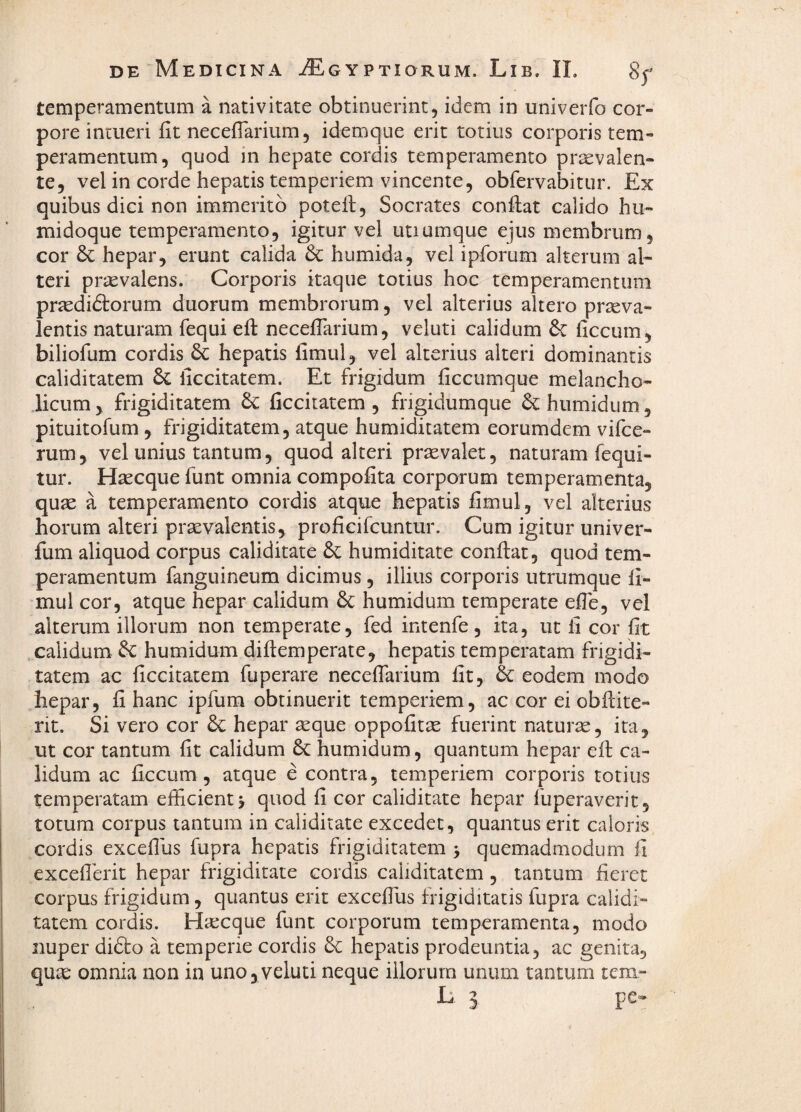 temperamentum a nativitate obtinuerint, idem in univerfo cor¬ pore intueri fit neceflarium 5 idemque erit totius corporis tem¬ peramentum, quod m hepate cordis temperamento praevalen¬ te, vel in corde hepatis temperiem vincente, obfervabitur. Ex quibus dici non immerito potefi, Socrates confiat calido hu- midoque temperamento, igitur vel utiumque ejus membrum, cor hepar, erunt calida & humida, vel ipforum alterum al¬ teri praevalens. Corporis itaque totius hoc temperamentum pr^didlorum duorum membrorum, vel alterius altero praeva¬ lentis naturam fequi efi necefiarium, veluti calidum & liccum, biliofum cordis 6c hepatis fimul, vel alterius alteri dominantis caliditatem & liccitatem. Et frigidum ficcumque melancho¬ licum , frigiditatem ficcitatem , frigidumque humidum, pituitofum, frigiditatem, atque humiditatem eorumdem vifce- rum, vel unius tantum, quod alteri praevalet, naturam fequi- tur. Haecque funt omnia compofita corporum temperamenta, qujE a temperamento cordis atque hepatis fimul, vel alterius horum alteri praevalentis, profieifcuntur. Cum igitur univer- fum aliquod corpus caliditate humiditate confiat, quod tem¬ peramentum fanguineum dicimus, illius corporis utrumque fi¬ mul cor, atque hepar calidum 6c humidum temperate efie, vel alterum illorum non temperate, fed intenfe, ita, ut fi cor fit calidum & humidum difiemperate, hepatis temperatam frigidi¬ tatem ac ficcitatem fuperare necefiarium fit, & eodem modo hepar, fi hanc ipfum obtinuerit temperiem, ac cor ei obfiite- rit. Si vero cor hepar seque oppofit^ fuerint naturse, ita, ut cor tantum fit calidum 6c humidum, quantum hepar efi ca¬ lidum ac ficcum , atque e contra, temperiem corporis totius temperatam efficient > quod fi cor caliditate hepar fuperaverit, totum corpus tantum in caliditate excedet, quantus erit caloris cordis excefilis fupra hepatis frigiditatem > quemadmodum fi excefierit hepar frigiditate cordis caliditatem , tantum fieret corpus frigidum, quantus erit excefiiis frigiditatis fupra calidi¬ tatem cordis. Hiecque funt corporum temperamenta, modo nuper didto a temperie cordis & hepatis prodeuntia, ac genita, qux omnia non in uno, veluti neque illorum unum tantum tem- r; 3 pc-