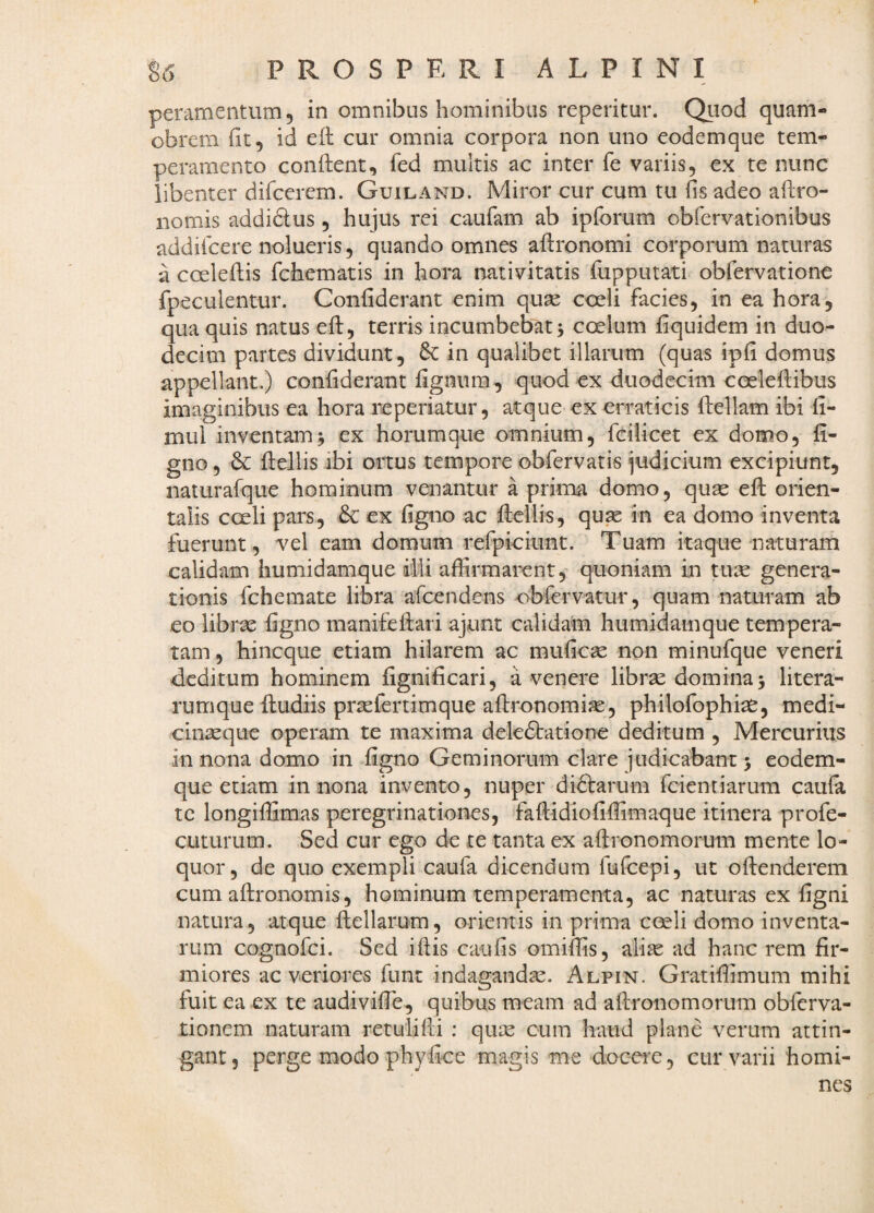 peramentum, in omnibus hominibus reperitur. Quod quam- obrem fit, id efl cur omnia corpora non uno eodemque tem¬ peramento conftent, fed multis ac inter fe variis, ex te nunc libenter difcerem. Guiland. Miror cur cum tu fis adeo aftro- nomis addidus, hujus rei caufam ab ipforum obfervationibus addiicere nolueris, quando omnes aftronomi corporum naturas a coeleilis fchematis in hora nativitatis fupputati obfervatione fpeculentur. Confiderant enim quae coeli facies, in ea hora, qua quis natus efi:, terris incumbebat 5 coelum fiquidem in duo¬ decim partes dividunt, 6c in qualibet illarum (quas ipfi domus appellant.) confiderant fignum, quod ex duodecim cceleftibus imaginibus ea hora reperiatur, atque ex erraticis fiellam ibi fi- mul inventam j ex horumque omnium, fcilicet ex domo, fi- gno, 6c ftellis ibi ortus tempore cbfervatis judicium excipiunt, nalurafque hominum venantur a prima domo, quae efi; orien¬ talis coeli pars, & ex figno ac fliellis, qu^ in ea domo inventa fuerunt, vel eam domum refpioiunt. Tuam itaque naturam calidam humidamque dili affirmarent, quoniam in tuae genera¬ tionis fchemate libra afcendens obfervatur, quam naturam ab eo librae figno manifefi;ari ajunt calidam humidamque tempera¬ tam , hincque etiam hilarem ac mufic^ non minufque veneri deditum hominem fignificari, a venere librae domina 5 litera- rumque {ludiis praefertimque afironomiae, philofophiae, medi¬ cinaeque operam te maxima deledlatione deditum , Mercurius in nona domo in figno Geminorum clare iudicabant 5 eodem¬ que etiam in nona invento, nuper diflarum fcientiarum caufa tc longiffimas peregrinationes, fallidiofiffimaque itinera profe- cuturum. Sed cur ego de te tanta ex aftronomorum mente lo¬ quor, de quo exempli caufa dicendum fufcepi, ut oftenderem cum aftronomis, hominum temperamenta, ac naturas ex figni natura, atque ilellarum, orientis in prima ceeli domo inventa¬ rum cognofci. Sed ifiis caufis omiffis, ali^ ad hanc rem fir¬ miores ac veriores funt indagandas. Alpin. Gratiffimum mihi fuit ea ex te audivifie, quibus meam ad afironomorum obfcrva- tioncm naturam retulifti : quas cum haud plane verum attin¬ gant, perge modo phyfice magis me docere, cur varii homi¬ nes