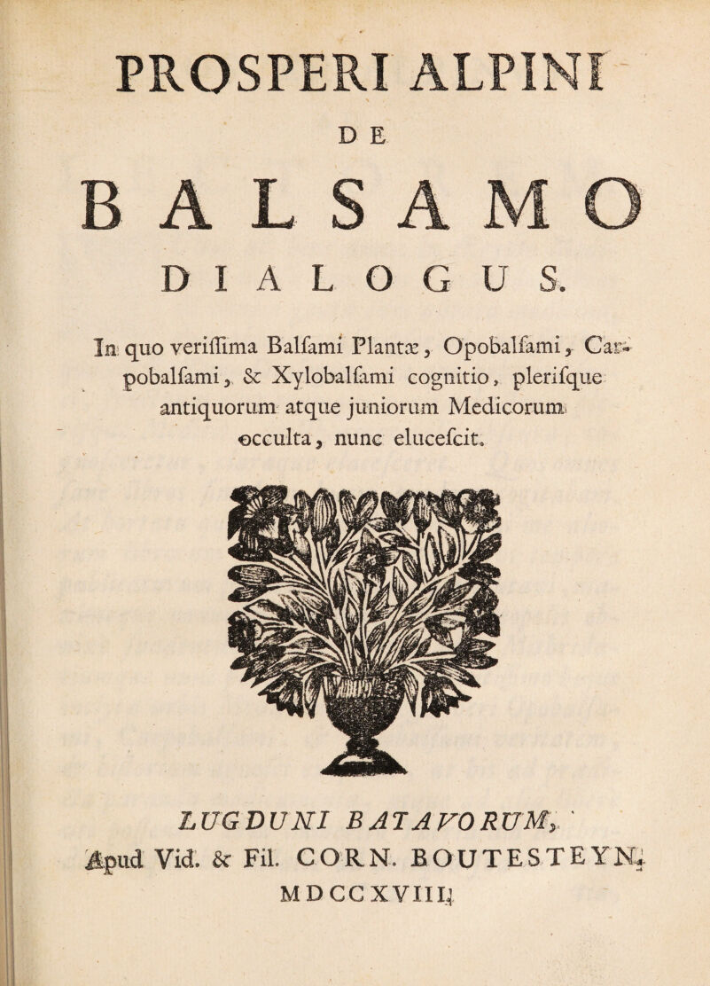 PROSPERI ALPINI D E BALSAMO DIALOGUS. Im quo veriffima Balfami Plantx ^ OpoBalfami ^ Car- pobalfamij & Xylobalfami cognitio, plerifque antiquorum atque juniorum Medicorumi occulta 5 nunc elucefcito LUGDUNI B AT A FORUMy ^pud Vid. Sc Fil CORN. BOUTESTEYN; MDCCXVIII4