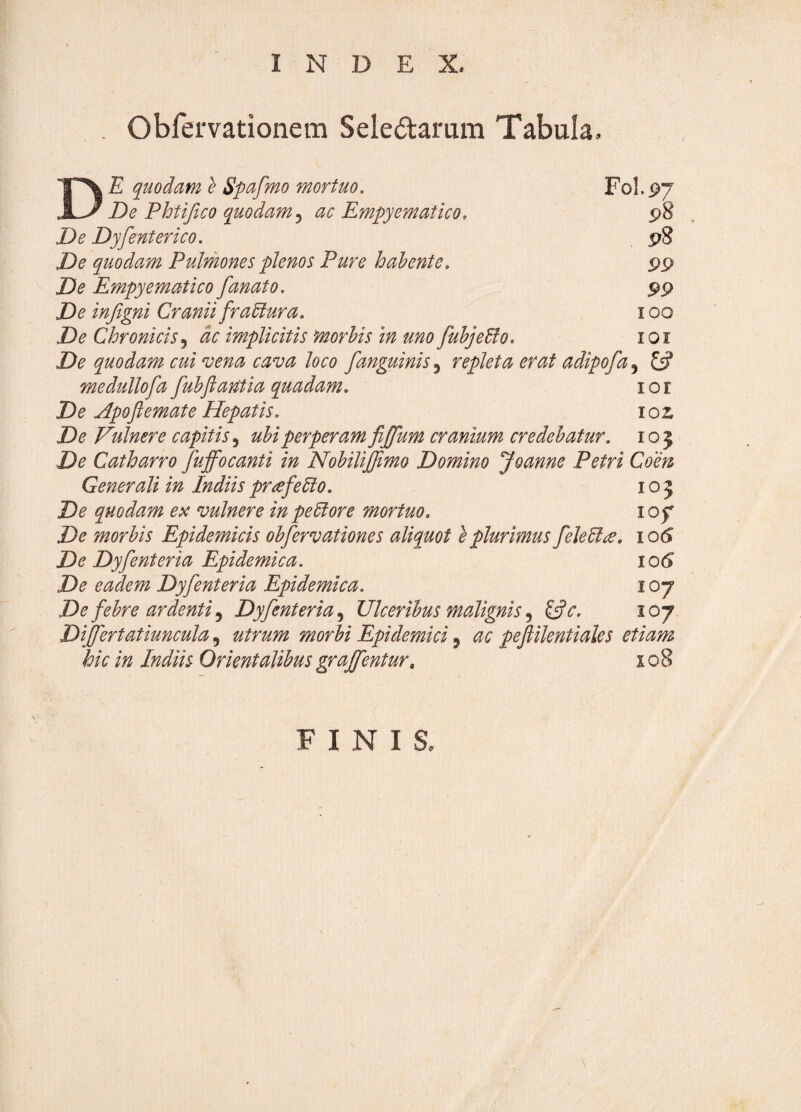 INDEX. Obfervationem Sele£tamm Tabula E quodam e Spafmo mortuo. F0I.P7 De Phtifico quodam^ ac Empyematico, p8 De Dyfenterico. pS De quodam Pulmones plenos Pure h ah ente. s>9 De Empyematico fanato. pp De in/igni Cranii frahlura. 100 De Chronicis^ dc implicitis morhis m uno fuhjeBo. loi De quodam cui vena cava loco [anguinis 5 repleta erat adipofa, £«? medullofa fuhjiantia quadam. lor De Apofl emat e Hepatis. loz De Vulnere capitis.^ uhiperperamfijfum cranium credebatur. 105 De Catharro fuffocanti in Nohilijftmo Domino Joanne Petri Coen Generali in Indiis prafeElo. 105 De quodam ex vulnere in pe5fore mortuo. lof De morhis Epidemicis ohfervationes aliquot e plurimus fele6l^. io(S De Dyfenteria Epidemica. 106 De eadem Dyfenteria Epidemica. 107 De fehre ardenti^ Dyfenteria.^ Ulceribus malignis^c. 107 Dijfertatiuncula, utrum morbi Epidemici ^ ac peflilentiales etiam hic in Indiis Orientalibus grajfentur, 10 8 FINIS. \