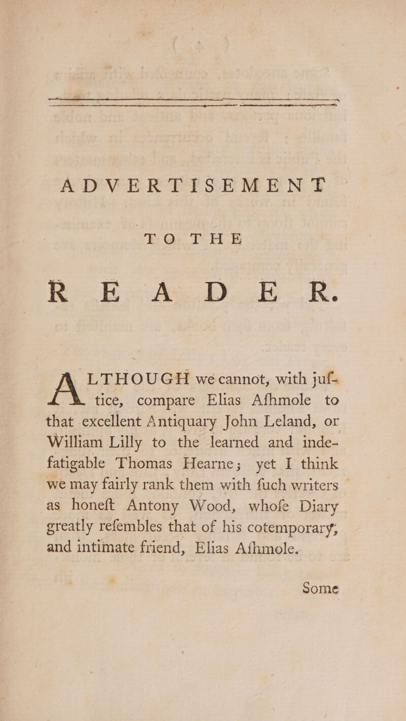 ADVERTISEMENT ha TH &amp; es eas -LTHOUGH we cannot, with juf. tice, compare Elias Afhmole to that excellent Antiquary John Leland, or William Lilly to the learned and inde- fatigable T homas Hearne; yet I think we may fairly rank them with fuch writers © as honeft Antony Wood, whofe Diary greatly refembles that of his cotemporary, and intimate friend, Elias Afhmole. Some