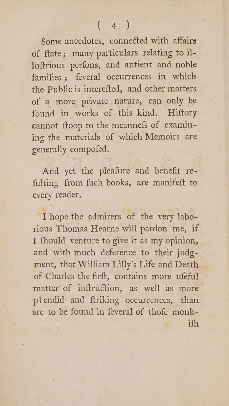 GER Some anecdotes, connected with affairs of ftate; many particulars relating to il- luftrious perfons, and antient and noble families ; feveral occurrences in which the Public is interefted, and other matters of a more private nature, can only be found in works of this kind. Hiftory cannot ftoop to the meannefs of examin- ing the materials of which Memoirs are generally compofed. And yet the pleafure and benefit re- . fulting from fuch books, are manifeft to every reader. ‘Thope the admirers of the very labo- rious Thomas Hearne will pardon me, if I fhould venture to give it as my opinion, and with much deference to their judg- ment, that William Lilly’s Life and Death of Charles the firft, contains more uféful matter of inftruction, as well as more plendid and ftriking occurrences, than are to be found in feveral of thofe monk- ifh