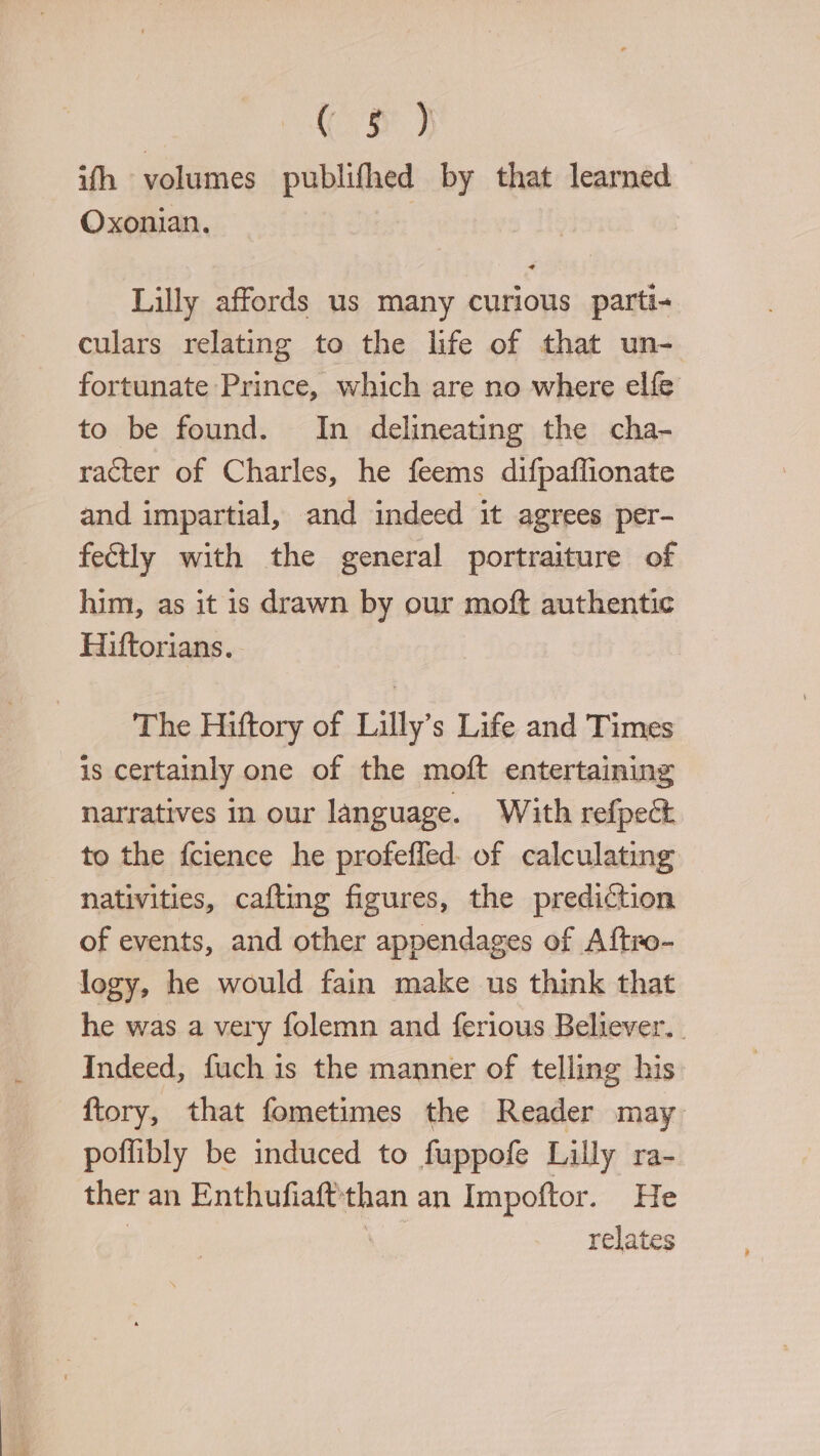 Cr} ifh volumes publifhed by that learned Oxonian. Lilly affords us many curious parti- culars relating to the life of that un- fortunate Prince, which are no where elfe to be found. In delineating the cha- racter of Charles, he feems difpaflionate and impartial, and indeed it agrees per- fectly with the general portraiture of him, as it is drawn by our moft authentic Hiftorians. The Hiftory of Lilly’s Life and Times is certainly one of the moft entertaining narratives in our language. With refpect to the fcience he profefled of calculating nativities, cafting figures, the prediction of events, and other appendages of Aftro- logy, he would fain make us think that he was a very folemn and ferious Believer. . Indeed, fuch is the manner of telling his ftory, that fometimes the Reader may. poflibly be induced to fuppofe Lilly ra- ther an Enthufiaftthan an Impoftor. He : ee relates