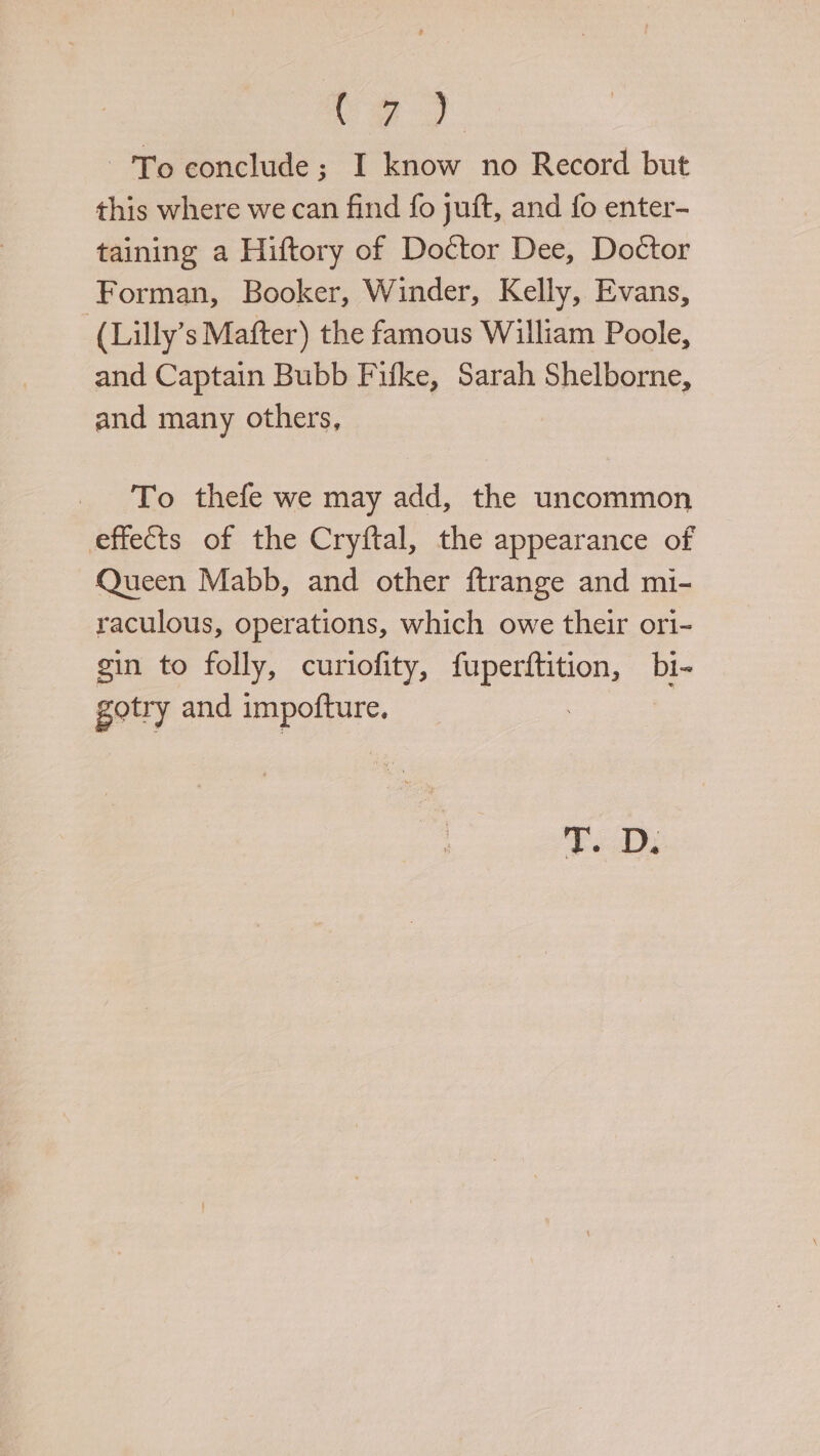 ie oe To conclude; I know no Record but this where we can find fo juft, and fo enter- taining a Hiftory of Doctor Dee, Doctor Forman, Booker, Winder, Kelly, Evans, ‘(Lilly’s Mafter) the famous William Poole, and Captain Bubb Fifke, Sarah Shelborne, and many others, To thefe we may add, the uncommon effects of the Cryftal, the appearance of Queen Mabb, and other ftrange and mi- raculous, operations, which owe their ori- gin to folly, curiofity, Es bi- gotry and a abe