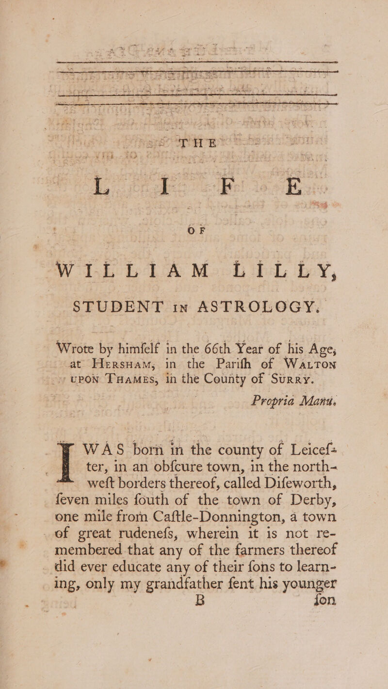 = en ets 9 ; 1 ; ~ Rie 5 eee $ Pos 8 a Sree S 4 hee RS ee jie eae dias a : 4 ey eh goth +5 4 oe oth Shine Fie ws Ri eer ey aS eel Ate = | PAE es Re OER . ly Nea i ac ™ pt jiu ah WILLIAM LILLY, SF UBENT in ASTROLOGY, Wrote ” himfelf in the 66th Year of his Ane, at Hersuam,; in the Parith of Watton upon THamMes, 1 in the County of Surry. Propria Mant. 1 WAS born in the county of Leicef+ _ ter, in an ob{cure town, in the north- weft borders thereof, called Difeworth, feven miles fouth of the town of Derby, one mile from Caftle- Donnington, a town of great rudenefs, wherein it is not re- membered that any of the farmers thereof _ did ever educate any of their fons to learn- ing, ‘tie my grandfather fent his younger B jon