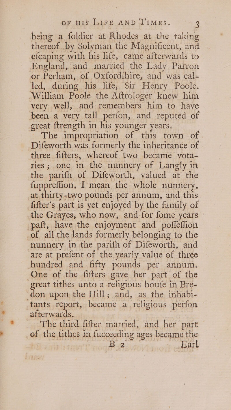 being a foldier at Rhodes at the taking thereof. .by Solyman the Magnificent, and efcaping with his life, came afterwards to England, and married the Lady Parron or Perham, of Oxfordihire, and was cal- led, during his life, Sir Henry Poole. William Poole the Aftrologer knew him very well, and remembers him to have been a very tall perfon, and reputed of great ftrength in his younger years. . The impropriation of this town of Difeworth was formerly the inheritance of . three filters, whereof two became vota- ries; one in the nunnery of Langly in the parifh of Difeworth, valued at the fuppreffion, I mean the whole nunnery, at thirty-two pounds per annum, and this fifter’s part is yet enjoyed by the family of the Grayes, who now, and for fome years paft, have the enjoyment and _ poffeffion of all the lands formerly belonging to the nunnery in the parifh of Difeworth, and are at prefent of the yearly value of three hundred and fifty pounds per annum. One of the fifters gave her part of the erat tithes unto a religious houfe in Bre- don upon the Hill; and, as the inhabi- tants report, became a religious perfon afterwards... : as _ The third fitter married, and her part of the tithes in fucceeding ages became the BB avicVi mor hat