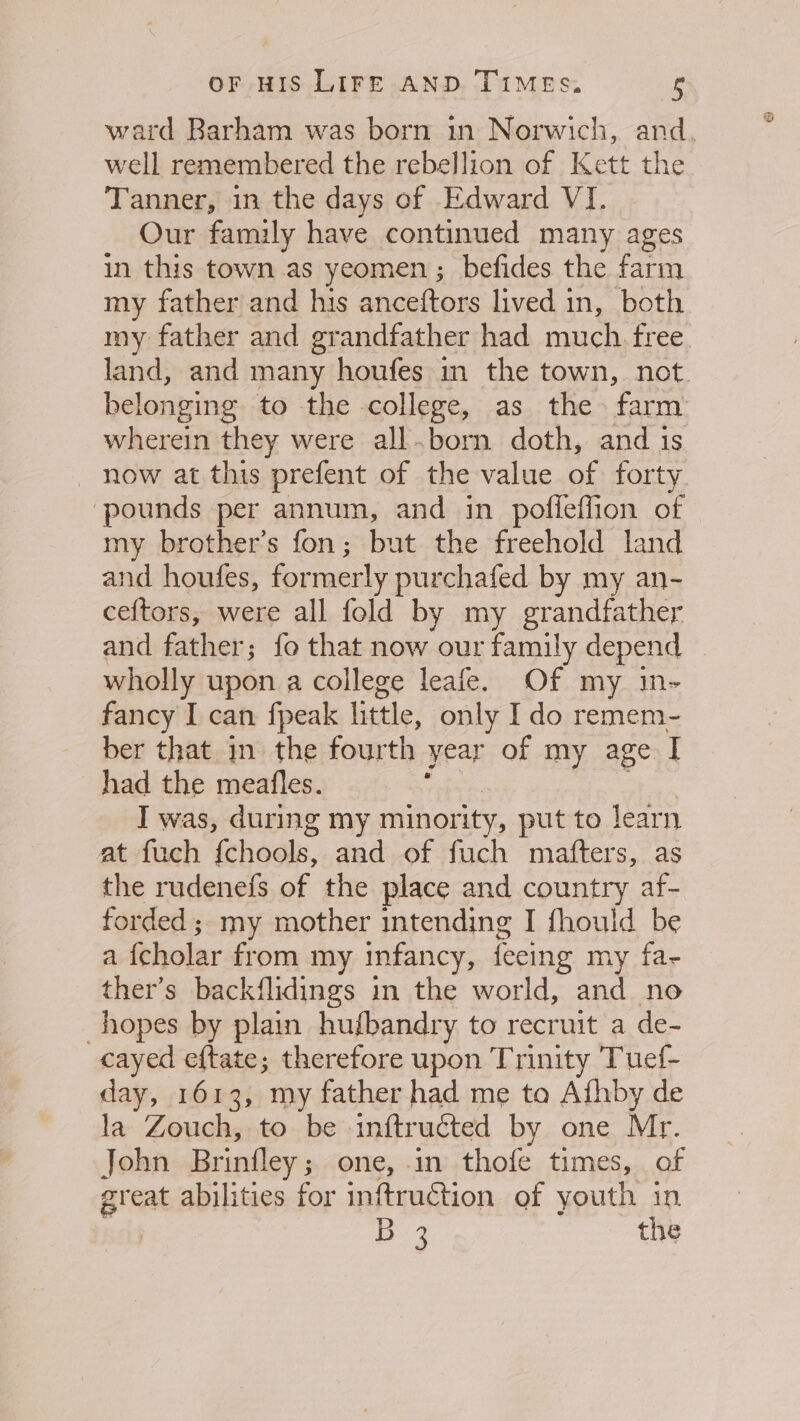 ward Barham was born in Norwich, and. well remembered the rebellion of Kett the Tanner, in the days of Edward VI. Our family have continued many ages in this town as yeomen ; befides the farm my father and his anceftors lived in, both my father and grandfather had much. free land, and many houfes in the town, not. belonging to the college, as the farm wherein they were all.born doth, and is — now at this prefent of the value of forty pounds per annum, and in pofleflion of my brother’s fon; but the freehold land and houfes, formerly purchafed by my an- ceftors, were all fold by my grandfather and fahvet {fo that now our family depend wholly upon a college leafe. Of my in- fancy I can fpeak little, only Ido remem- ber that in the fourth year of my age I had the meaifles. I was, during my minority, put to learn at fuch Ghoels. and of fuch mafters, as the rudenefs of the place and country af- forded ; my mother intending I fhould be a fcholar from my infancy, fecing my fa- ther’s backflidings in the world, and no “hopes by plain hufbandry to recruit a de- cayed eftate; therefore upon Trinity Tuef- day, 1613, my father had me to Afhby de la Zouch, to be inftructed by one Mr. John Brinfley; one, in thofe times, af great abilities for inftruction of youth in | Bp the