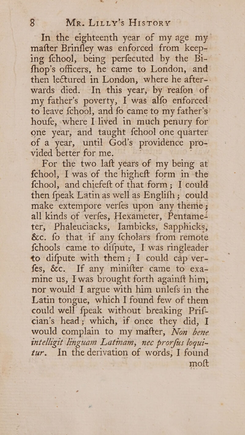 In the eighteenth year of my age my mafter Brinfley was enforced from keep- ing {chool, being perfecuted by the Bi- fhop’s officers, he came to London, and then lectured in London, where he after-- wards died. In this year, by reafon of my father’s poverty, I was alfo enforced: to leave fchool, and fo came to my father’s’ houfe, where I lived in much penury for one year, and taught fchool one quarter of a year, until God's providence pro- vided better for me. For the two laft years of my being at fchool, I was of the higheft form in the {chool, and chiefeft of that form; I could then {peak Latin as well as Englith ; could make extempore verfes upon any theme; all kinds of verfes, Hexameter, Pentame- ter, Phaleuciacks, Tambicks, Sapphicks, &amp;c. fo that if any fcholars from remote {chools came to difpute, I was ringleader to difpute with them; I could cap ver- fes, &amp;c. If any minifter came to exa- mine us, Iwas brought forth againft him, nor would I argue with him unlefs in the Latin tongue, which I found few of them could well fpeak without breaking Prif- cian’s head; which, if once they did, I would complain to my mafter, Non bene intelhgit linguam Latinam, nec prorfus logui- tur. In the derivation of words; I found molt