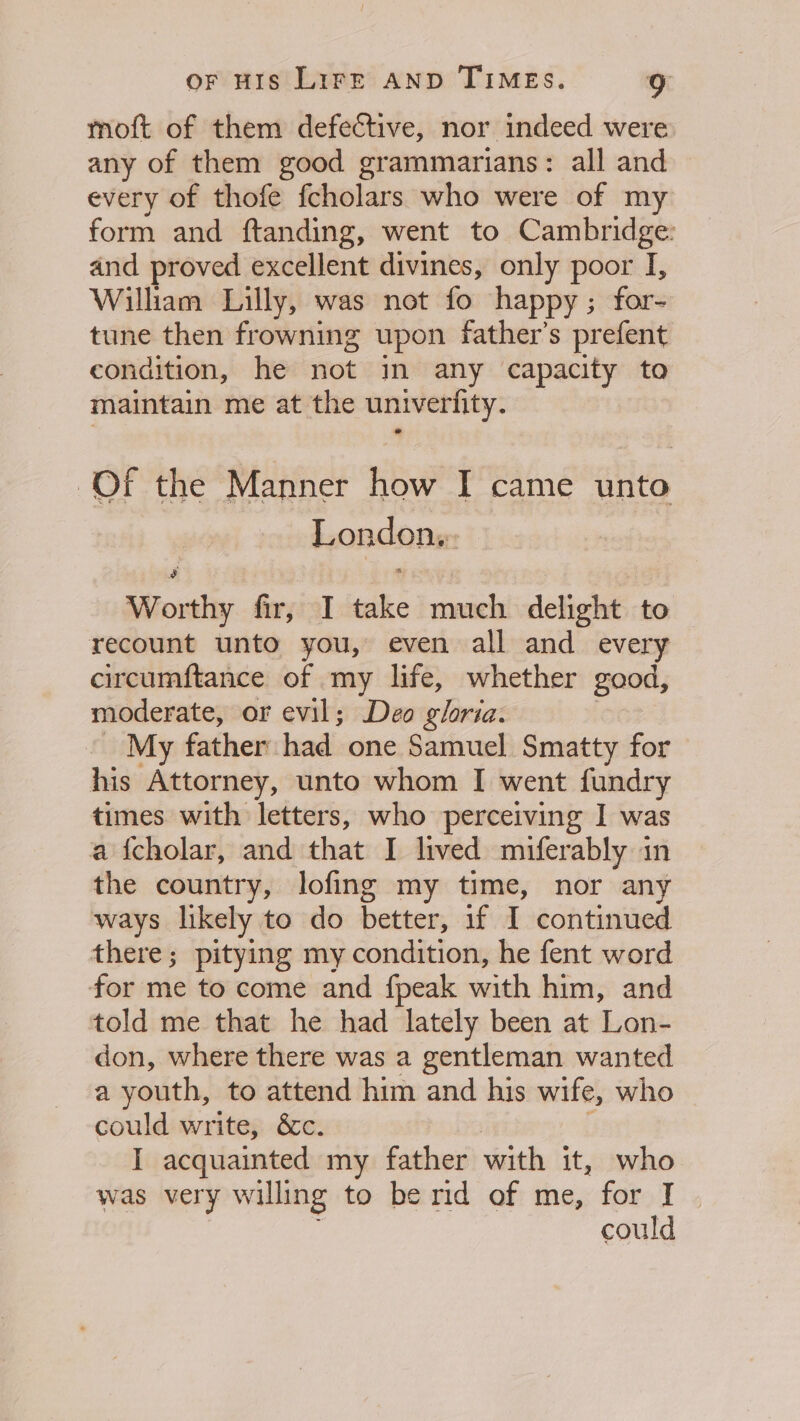 moft of them defective, nor indeed were any of them good grammarians: all and every of thofe fcholars who were of my form and ftanding, went to Cambridge: and proved excellent divines, only poor I, Wilham Lilly, was not fo happy; for- tune then frowning upon father’s prefent condition, he not in any capacity to maintain me at the univerfity. Of the Manner how I came unto London, Worthy fir, I take much delight to recount unto you, even all and every circumftance of my life, whether good, moderate, or evil; Deo gloria. My father had one Samuel Smatty for his Attorney, unto whom I went fundry times with letters, who perceiving I was a fcholar, and that I lived miferably in the country, lofing my time, nor any ways likely to do Leeeens if I continued there; pitying my condition, he fent word Seni to come and {peak seisih him, and told me that he had lately been at Lon- don, where there was a gentleman wanted a youth, to attend him and his wife, who could write, &amp;c. I acquainted my father with it, who was very willing to be rid of me, for I could