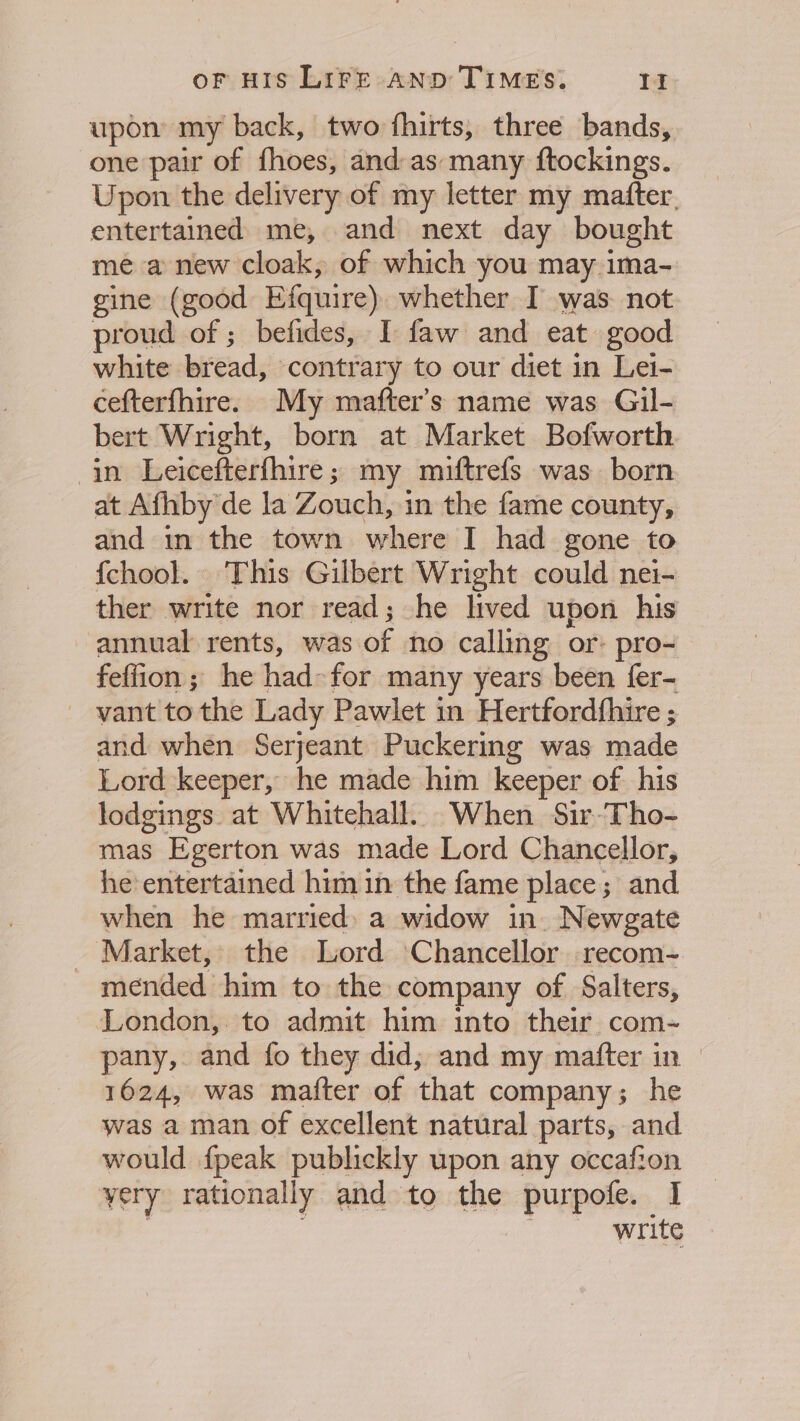 upon my back, two fhirts, three bands, one pair of fhoes, and-as many ftockings. Upon the delivery of my letter my mafter. entertained me, and next day bought me a new cloak, of which you may ima- gine (good Efquire) whether I was not proud of ; befides, I faw and eat good white bread, contrary to our diet in Lei- cefterfhire. My mafter’s name was Gil- bert Wright, born at Market Bofworth in Leicefterfhire; my miuftrefs was born at Afhby de la Zouch, in the fame county, and in the town where I had gone to {chool. This Gilbert Wright could nei- ther write nor read; he lived upon his annual rents, was of no calling or: pro- feffion; he had-for many years been fer- ~ vant tothe Lady Pawlet in Hertfordfhire ; and when Serjeant Puckering was made Lord keeper, he made him keeper of his lodgings. at Whitehall. When Sir-Tho- mas Egerton was made Lord Chancellor, he entertained him in the fame place; and when he married) a widow in. Newgate - Market, the Lord ‘Chancellor recom- mended him to the company of Salters, London, to admit him into their com- pany, and fo they did, and my mafter in | 1624, was matter of that company; he was a man of excellent natural parts, and would {peak publickly upon any occafion yery rationally and to the purpofe. I 1 ris