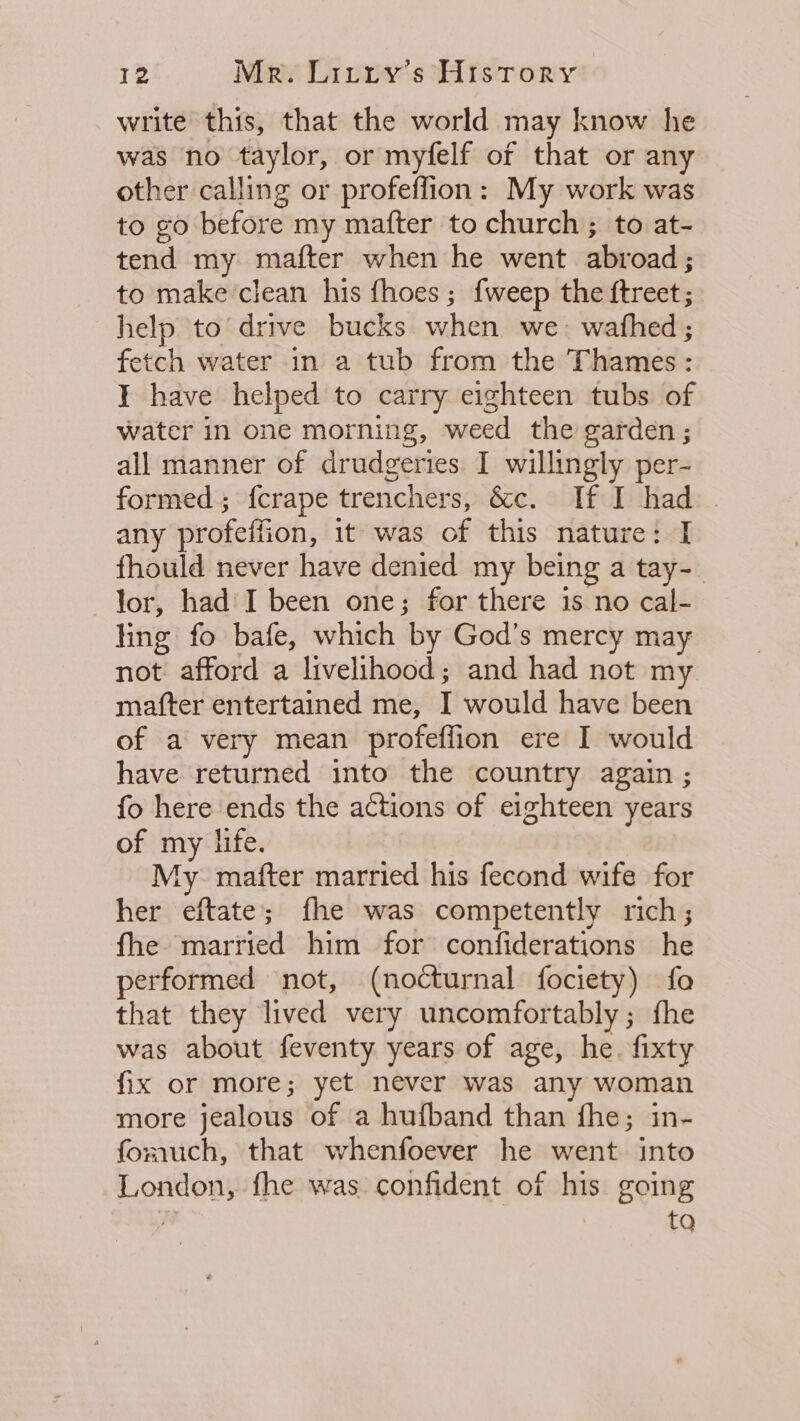 write this, that the world may know he was no taylor, or myfelf of that or any other calling or profeflion: My work was to go before my mafter to church ; to at- tend my mafter when he went abroad; to make clean his {hoes ; {weep the ftreet; help to’drive bucks when we. wafhed; fetch water in a tub from the Thames : I have helped to carry eighteen tubs of water in one morning, weed the garden ; all manner of drudgeries. I willingly per- formed; {crape trenchers, &amp;c. If I had | any profeffion, it was of this nature: I fhould never have denied my being a tay- lor, had: I been one; for there is no cal- ling fo bafe, which by God’s mercy may not afford a livelihood; and had not my mafter entertained me, I would have been of a very mean profeflion ere I would have returned into the country again ; fo here ends the actions of eighteen years of my life. My mafter married his fecond wife for her eftate; fhe was competently rich; fhe married him for confiderations he performed not, (nocturnal fociety) fo that they lived very uncomfortably; fhe was about feventy years of age, he. fixty fix or more; yet never was any woman more jealous of a hufband than fhe; in- fomuch, that whenfoever he went into London, fhe was confident of his going a tq