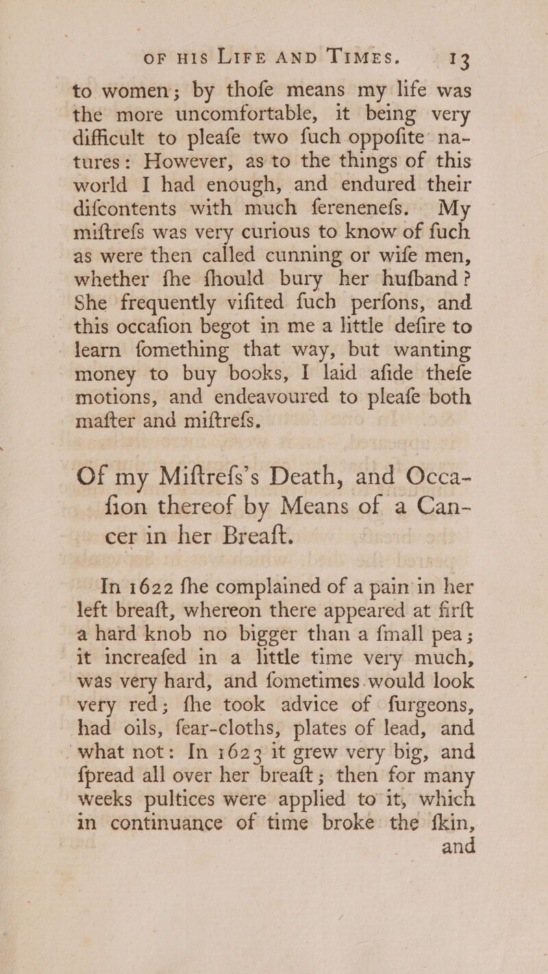 to women; by thofe means my life was the more uncomfortable, it being very difficult to pleafe two fuch oppofite na- tures: However, as to the things of this world I had enough, and endured their difcontents with much ferenenefs. My miftrefs was very curious to know of fuch as were then called cunning or wife men, whether fhe fhould bury her hufband ? She frequently vifited fuch perfons, and ~ this occafion begot in me a little defire to learn fomething that way, but wanting money to buy books, I laid afide thefe motions, and endeavoured to pleafe both mafter and miftrefs. Of my Miftrefs’s Death, and Occa- fion thereof by Means of a Can- cer in her Breatft. In 1622 fhe complained of a pain in her left breaft, whereon there appeared at firft a hard knob no bigger than a fmall pea ; it increafed in a little time very much, was very hard, and fometimes.would look very red; fhe took advice of . furgeons, had oils, fear-cloths, plates of lead, and “what not: In 1623 it grew very big, and {pread all over her breaft; then for many weeks pultices were applied to’1it, which in continuance of time broke the fkin, and