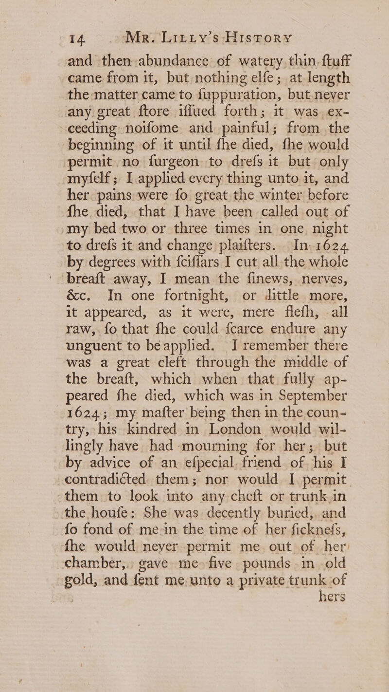 and then abundance of watery, thin, ftuff came from it, but nothing elfe; at length the matter came to fuppuration, but.never any great ftore iffued forth; it was ex- ceeding noifome and painful; from .the beginning of it until fhe died, fhe would permit. no furgeon to drefs it but only myfelf; I.applied every thing unto it, and her pains were fo great the winter before fhe died, that I have been called out of -my bed two or three times in one. night to drefs it and change plaifters. In- 1624. by degrees with fcifiars I cut all the whole breaft away, I mean the finews, nerves, &amp;c. In one fortnight, or dittle more, it appeared, as it were, mere flefh, all raw, fo that fhe could {carce endure any unguent to beapplied. I remember there was a great cleft through the middle of the breaft, which when that fully ap- peared fhe died, which was in September 1624; my mafter being then in the coun- try, his kindred in London would wil- lingly have had mourning for her; but by advice of an efpecial, friend of his I contradicted them; nor would I permit. them to look into any cheft or trunk in the houfe: She was decently buried, and fo fond of mein the time of her ficknefs, fhe would never permit me. out of. her chamber,. gave me- five pounds in old gold, and fent me.unto a private trunk ‘of hers