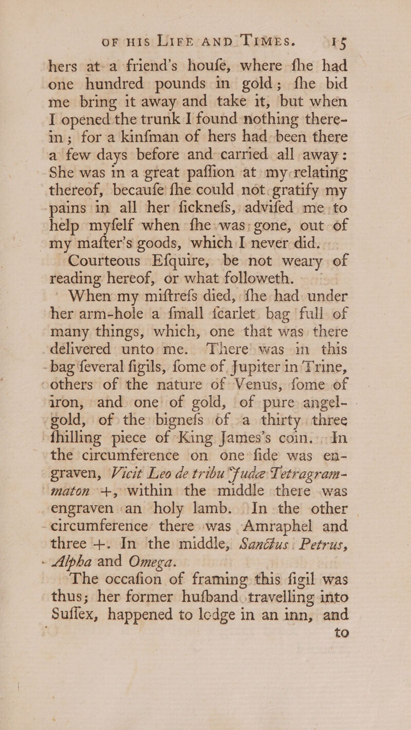 hers at-a friend’s houfe, where fhe had one hundred pounds in gold; fhe bid me bring it away and take it, but when | I opened:the trunk I found nothing there- in; for a kinfman of hers had» been there a few days before and carried all away: She was in a great paflion at my-relating thereof, becaufe fhe could not. gratify my ‘pains in all her ficknefs, advifed me to help myfelf when fhe was; gone, out of ~my mafter’s goods, which I never did. Courteous Efquire, be not weary of reading hereof, or what followeth. ~ ~ When my miftrefs died, fhe had: under her arm-hole a fmall icarlet. bag full. of many things, which, one that was there delivered unto me. There was in this -bag feveral figils, fome of Jupiter in'Trine, “others of the nature of Venus, fome of iron, and one of gold, of pure angel- | gold, of the bignefs of a thirty three fhilling piece of ‘King James’s coin. In the circumference on one fide was en- graven, Vicit Leo de tribu“fude Tetragram- maton +, within the middle there was engraven .an holy lamb. In the other — -circumference’ there was -Amraphel and three +. In the middle, Sand#us . Petrus, - Alpha and Omega. | The occafion of framing this figil was thus; her former hufband.-travelling into Suffex, happened to lodge in an inn, and to