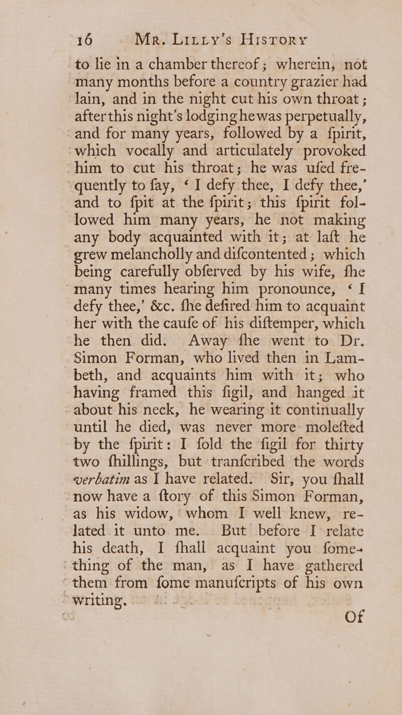 -to lie in a chamber thereof; wherein, not many months before a country grazier had lain, and in the night cut his own throat ; after this night’s lodging hewas perpetually, -and for many years, followed by. a fpirit, which vocally and articulately provoked him to cut his throat; he was ufed fre- quently to fay, ‘ I defy thee, I defy thee,’ and to fpit at the fpirit; this fpirit fol- lowed him many years, he not making any body acquainted with it; at laft he grew melancholly and difcontented ; which being carefully obferved by his wife, fhe “many times hearing him pronounce, &lt; [ defy thee,’ &amp;c. fhe defired him to acquaint her with the caufe of his diftemper, which he then did. Away fhe went to Dr. Simon Forman, who lived then in Lam- beth, and acquaints him with it; who having framed this figil, and hanged it about his neck, he wearing it continually until he died, was never more molefted by the fpirit: I fold the figil for thirty two fhillings, but tranfcribed the words verbatim as I have related. Sir, you fhall - now have a ftory of this Simon Forman, as his widow,’ whom I well knew, re- lated .it unto me... But before I relate his death, I fhall acquaint you fome- ‘thing of the man, as I have. gathered “them from fome manufcripts of his own Writing, 6 gb 3 | ¢ | Of