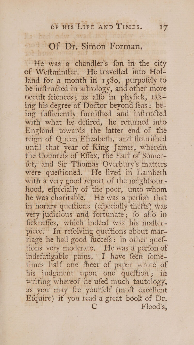 | : OF Dr. Simon Forman. He was a chandler’s fon in the city of Weftminfter. He travelled into Hol- land for a month in 1580, purpofely to be inftruéted in aftrology, and other more occult feiences; as alfo in phyfick, tak- ing his degree of Doétor beyond feas: be- ing fuffictently furnifhed and inftructed with what he defired, he returned into England towards the latter end of the reign of Queen Elizabeth, and flourifhed until that year of King ves gies wherein the Countefs of Effex, the Earl of Somer- fet, and Sir Thomas Overbury’s matters were queftioned. He lived in Lambeth with a very good report of the neighbour- hood, efpecially of the poor, unto whom he was charitable. He was a perfon that in horary queftions (efpecially thefts) was very judicious and fortunate; fo alfo in fickneffes, which indeed was his matter- piece. In refolving queftions about mar- riage he had good faccefs : in other quef- tions very moderate. He was 2 perfon of indefatigable pains, I have feen fome- times half one fheet of paper wroté of his judgment upon one queftion; in writing whereof he ufed much tautology, as you may fee yourfelf (moft excellent Efquire) if you reada great book of Dr. C Flood’s,