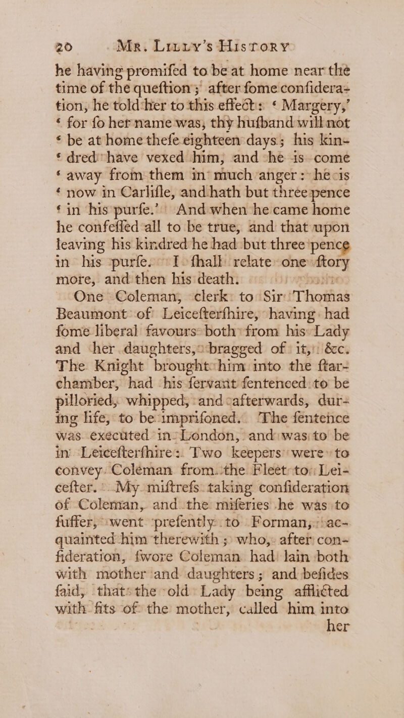 he having promifed to be at home near the time of the queftion; after fome confidera- tion, he told:her to this effest: « Margery,’ ‘ for fo hername was, thy hufband will not © be at home thefe. eighteen days; his kin- ¢ dred have vexed him, and “he is come ‘away from them in’ much anger : hecis ‘ now in Carlifle, and hath but threepence ‘in his purfe.’ And when he came home he confeffed all to be true, and that wpon leaving his kindred he had but three pence in his ‘purfe. I. fhalt relate one» ete more, and then his death. ; One Coleman, clerk: to Sir'T hoifiad Beaumont: of Leicefterfhire, having: had fome liberal favours: both’ from his» Lady and her. daughters,o bragged of: 1t,): &amp;c. The Knight brought:hiny into the ftar- chamber, had his fervarit fentenced: to be pilloried,. whipped, -and cafterwards, dur- ing life, to beumprifoned.. The fentence was. executed in’ London, and: wasito be in. Leicefterfhire:. Two keepers were» to convey. Coleman from. the Fleet:tov Lei- cefter. «My. miftrefs. taking confideration of Coleman, andthe miferies .he was to fuffer, “went ‘prefently-.to Forman,:;:ac- quainted him therewith ;» who,: after con- fideration, {wore Coleman. had) lain both with mother and daughters ; and befides faid, thats the -old Lady being afflicted witht: ats of the mother, called him into