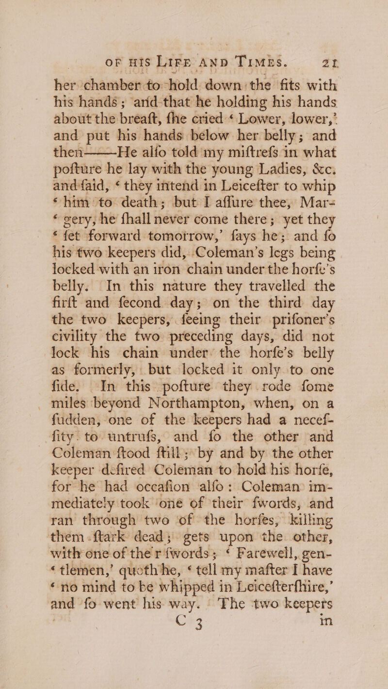 her chamber to: hold down the fits with his hands ; anid-that he holding his hands about the breat fhe cried ‘ Lower, lower,’ and put his hands below her belly; and then He alfo told my miftrefs in what pofture he lay with the young Ladies, &amp;c. andfaid, * they intend in Leicefter to whip ‘him to death; but I affure thee, Mar- *« gery, he fhall never come there; yet they ‘ fet forward tomotrow,’ fays he; and fo his two keepers did, Coleman’s legs being locked with an iron chain under the horfe’s belly. In this nature they travelled the firft and fecond day; on the third day the two keepers, feeing their prifoner’s civility the two preceding days, did not lock his chain under: the horfe’s belly as formerly, but locked it only to one fide. In this pofture they rode fome - miles beyond Northampton, when, on a fudden, one of the keepers had a necef- fity. to untrufs, and fo the other and — Coleman ftood ftill; by and by the other keeper defired Coleman to hold his horfe, for he had occafion alfo: Coleman im- mediately took ‘one of ‘their fwords, and ran through two of the horfes, kilhng them .ftark dead; gets upon the other, with one of ther fwords; ‘ Farewell, gen- « tlemen,’ quoth’ Ne, § tell my mafter I have «no mind to be whipped in Leicefterfhire,’ —_ fo went his way. | The ‘two keepers C 3 m